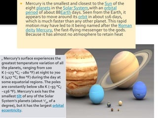 

Mercury is the smallest and closest to the Sun of the
eight planets in the Solar System,with an orbital
period of about 88Earth days. Seen from the Earth, it
appears to move around its orbit in about 116 days,
which is much faster than any other planet. This rapid
motion may have led to it being named after the Roman
deity Mercury, the fast-flying messenger to the gods.
Because it has almost no atmosphere to retain heat

, Mercury's surface experiences the
greatest temperature variation of all
the planets, ranging from 100
K (−173 °C; −280 °F) at night to 700
K (427 °C; 800 °F) during the day at
some equatorial regions. The poles
are constantly below 180 K (−93 °C;
−136 °F). Mercury's axis has the
smallest tilt of any of the Solar
System's planets (about 1⁄30 of a
degree), but it has the largest orbital
eccentricity.

 