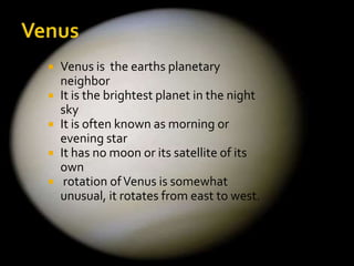 






Venus is the earths planetary
neighbor
It is the brightest planet in the night
sky
It is often known as morning or
evening star
It has no moon or its satellite of its
own
rotation of Venus is somewhat
unusual, it rotates from east to west.

 