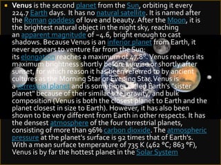 

Venus is the second planet from the Sun, orbiting it every
224.7 Earth days. It has no natural satellite. It is named after
the Roman goddess of love and beauty. After the Moon, it is
the brightest natural object in the night sky, reaching
an apparent magnitude of −4.6, bright enough to cast
shadows. Because Venus is an inferior planet from Earth, it
never appears to venture far from the Sun:
its elongation reaches a maximum of 47.8°. Venus reaches its
maximum brightness shortly before sunrise or shortly after
sunset, for which reason it has been referred to by ancient
cultures as the Morning Star or Evening Star. Venus is
a terrestrial planet and is sometimes called Earth's "sister
planet" because of their similar size, gravity, and bulk
composition (Venus is both the closest planet to Earth and the
planet closest in size to Earth). However, it has also been
shown to be very different from Earth in other respects. It has
the densest atmosphere of the four terrestrial planets,
consisting of more than 96% carbon dioxide. The atmospheric
pressure at the planet's surface is 92 times that of Earth's.
With a mean surface temperature of 735 K (462 °C; 863 °F),
Venus is by far the hottest planet in the Solar System

 