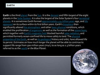 EARTH

Earth is the third planet from the Sun. It is the densest and fifth-largest of the eight
planets in the Solar System. It is also the largest of the Solar System's four terrestrial
planets. It is sometimes Earth formed approximately 4.54 billion years ago, and life
appeared on its surface within its first billion years. Earth's biosphere then
significantly altered the atmospheric and other basic physical conditions, which
enabled the proliferation of organisms as well as the formation of the ozone layer,
which together with Earth's magnetic field blocked harmful solar radiation, and
permitted formerly ocean-confined life to move safely to land. The physical
properties of the Earth, as well as its geological history and orbit, have allowed life
to persist. Estimates on how much longer the planet will be able to continue to
support life range from 500 million years (myr), to as long as 2.3 billion years
referred to as the world or the Blue Planet.

 
