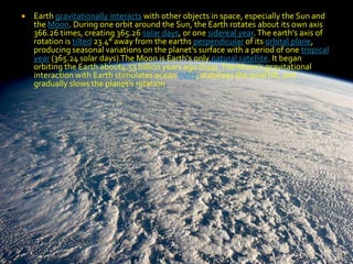 

Earth gravitationally interacts with other objects in space, especially the Sun and
the Moon. During one orbit around the Sun, the Earth rotates about its own axis
366.26 times, creating 365.26 solar days, or one sidereal year. The earth's axis of
rotation is tilted 23.4° away from the earths perpendicular of its orbital plane,
producing seasonal variations on the planet's surface with a period of one tropical
year (365.24 solar days).The Moon is Earth's only natural satellite. It began
orbiting the Earth about4.53 billion years ago (bya). The Moon's gravitational
interaction with Earth stimulates ocean tides, stabilizes the axial tilt, and
gradually slows the planet's rotation.

 