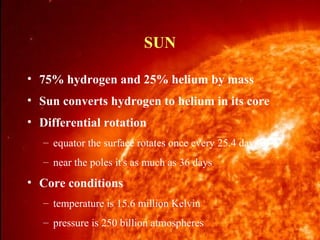 SUN
• 75% hydrogen and 25% helium by mass
• Sun converts hydrogen to helium in its core
• Differential rotation
– equator the surface rotates once every 25.4 days
– near the poles it's as much as 36 days

• Core conditions
– temperature is 15.6 million Kelvin
– pressure is 250 billion atmospheres
Norm Herr (sample file)

11/15/99

 