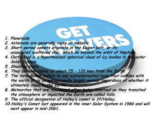 1.
1.
2.
2.
3.
3.
4.
4.

5.
5.
6.
6.
7.
7.

Planetoids.
Planetoids
Asteroids are usually Rocky or metallic. metallic
Asteroids are generally rocky or
Short-period comets originate in the Kuiper belt, or itsbelt, or its
Short-period comets originate in the Kuiper associated scattered
disc, which liescattered disc, of Neptune. beyond the orbit of Neptune.
associated beyond the orbit which lie
Longer-periodis a hypothesized to originate in the Oorticy bodies in the outer
Oort cloud comets are thought spherical cloud of cloud, a hypothesized
spherical cloud of icy bodies in the outer Solar System.
Solar System.
Shooting Stars.
Shooting stars
Meteors becomevisible at about 75 75120120 kms from the Earth’s surface.
They become visible at about to – kilometers above the Earth.
The term Bolide refers to anyto any extraterrestial bodythat hits or doesn't
The term Bolide refers extraterrestial body or a meteor that collides with
hit the earth’s surface exceptionally bright meteor regardless of whether it
the earth or to an

ultimately impacts the earth.
8. Meteorites that are recovered after being observed as they transited
the atmosphere or impacted the Earth are called falls.
9. The official designation of Halley’s comet is 1P/Halley.
10.Halley's Comet last appeared in the inner Solar System in 1986 and will
next appear in mid-2061.

 