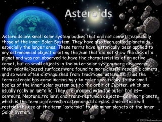 Asteroids are small solar system bodies that are not comets, especially
those of the inner Solar System. They have also been called planetoids,
especially the larger ones. These terms have historically been applied to
any astronomical object orbiting the Sun that did not show the disk of a
planet and was not observed to have the characteristics of an active
comet, but as small objects in the outer solar system were discovered,
their volatile-based surfaces were found to more closely resemble comets,
and so were often distinguished from traditional asteroids. Thus the
term asteroid has come increasingly to refer specifically to the small
bodies of the inner solar system out to the orbit of Jupiter, which are
usually rocky or metallic. They are grouped with the outer bodies—
centaurs, Neptune trolians, and trans-neptunian objects—as minor planets,
which is the term preferred in astronomical circles. This article will
restrict the use of the term "asteroid" to the minor planets of the inner
Solar System.

 