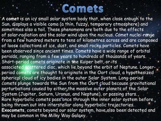 A comet is an icy small solar system body that, when close enough to the
Sun, displays a visible coma (a thin, fuzzy, temporary atmosphere) and
sometimes also a tail. These phenomena are both due to the effects
of solar radiation and the solar wind upon the nucleus. Comet nuclei range
from a few hundred meters to tens of kilometres across and are composed
of loose collections of ice, dust, and small rocky particles. Comets have
been observed since ancient times. Comets have a wide range of orbital
periods, ranging from a few years to hundreds of thousands of years.
Short-period comets originate in the Kuiper belt, or its
associated scattered disc, which lie beyond the orbit of Neptune. Longerperiod comets are thought to originate in the Oort cloud, a hypothesized
spherical cloud of icy bodies in the outer Solar System. Long-period
comets plunge towards the Sun from the Oort cloud because gravitational
perturbations caused by either the massive outer planets of the Solar
System (Jupiter, Saturn, Uranus, and Neptune), or passing stars.
Rare hyperbolic comets pass once through the inner solar system before
being thrown out into interstellar along hyperbolic trajectories.
Exocomets, comets beyond our solar system, have also been detected and
may be common in the Milky Way Galaxy.

 