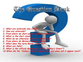 1. What are asteroids also called ?
2. How are asteroids?
3. From where do short period comets originate?
4. What is the Oort cloud?
5. What do we otherwise refer to meteors as?
6. From where do Meteors become visible?
7. What does the term Bolide refer to ?
8. What are falls?
9. What is the official designation of the “Halley’s Comet”?
10.When did the “Halley’s Comet” appear last and when will it appear next?

 