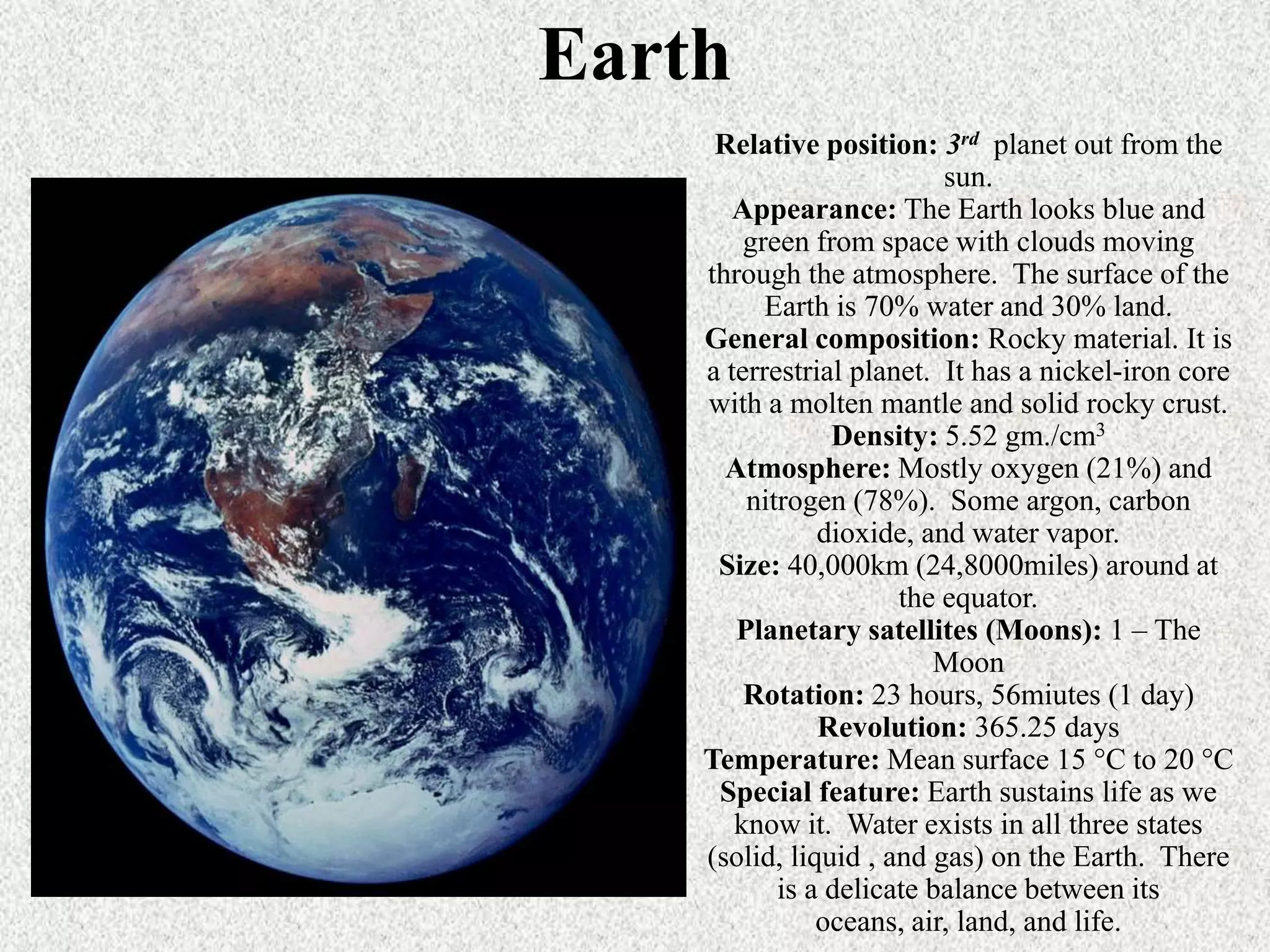 Earth
Relative position: 3rd planet out from the
sun.
Appearance: The Earth looks blue and
green from space with clouds moving
through the atmosphere. The surface of the
Earth is 70% water and 30% land.
General composition: Rocky material. It is
a terrestrial planet. It has a nickel-iron core
with a molten mantle and solid rocky crust.
Density: 5.52 gm./cm3
Atmosphere: Mostly oxygen (21%) and
nitrogen (78%). Some argon, carbon
dioxide, and water vapor.
Size: 40,000km (24,8000miles) around at
the equator.
Planetary satellites (Moons): 1 – The
Moon
Rotation: 23 hours, 56miutes (1 day)
Revolution: 365.25 days
Temperature: Mean surface 15 °C to 20 °C
Special feature: Earth sustains life as we
know it. Water exists in all three states
(solid, liquid , and gas) on the Earth. There
is a delicate balance between its
oceans, air, land, and life.

 