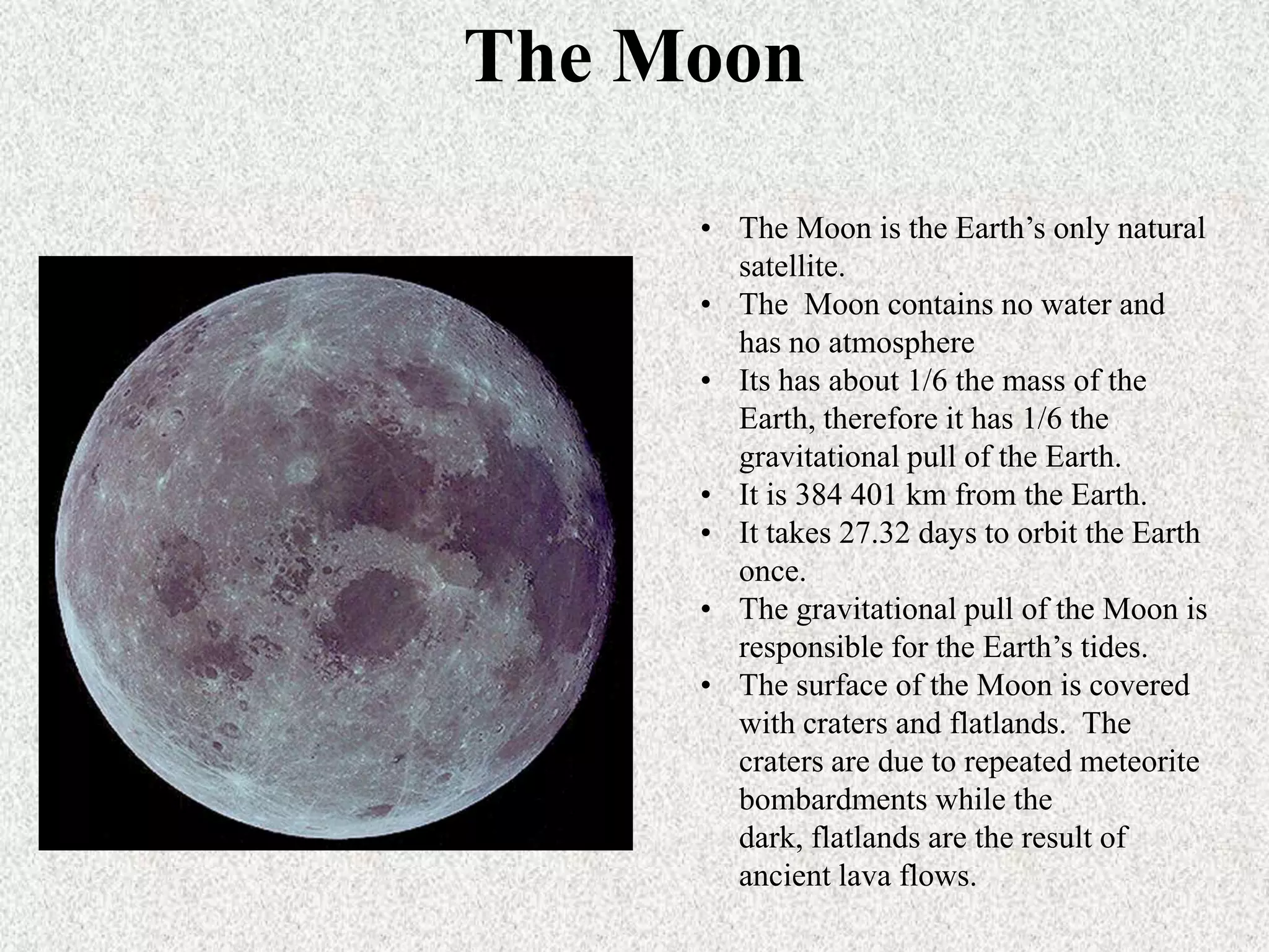 The Moon
• The Moon is the Earth’s only natural
satellite.
• The Moon contains no water and
has no atmosphere
• Its has about 1/6 the mass of the
Earth, therefore it has 1/6 the
gravitational pull of the Earth.
• It is 384 401 km from the Earth.
• It takes 27.32 days to orbit the Earth
once.
• The gravitational pull of the Moon is
responsible for the Earth’s tides.
• The surface of the Moon is covered
with craters and flatlands. The
craters are due to repeated meteorite
bombardments while the
dark, flatlands are the result of
ancient lava flows.

 
