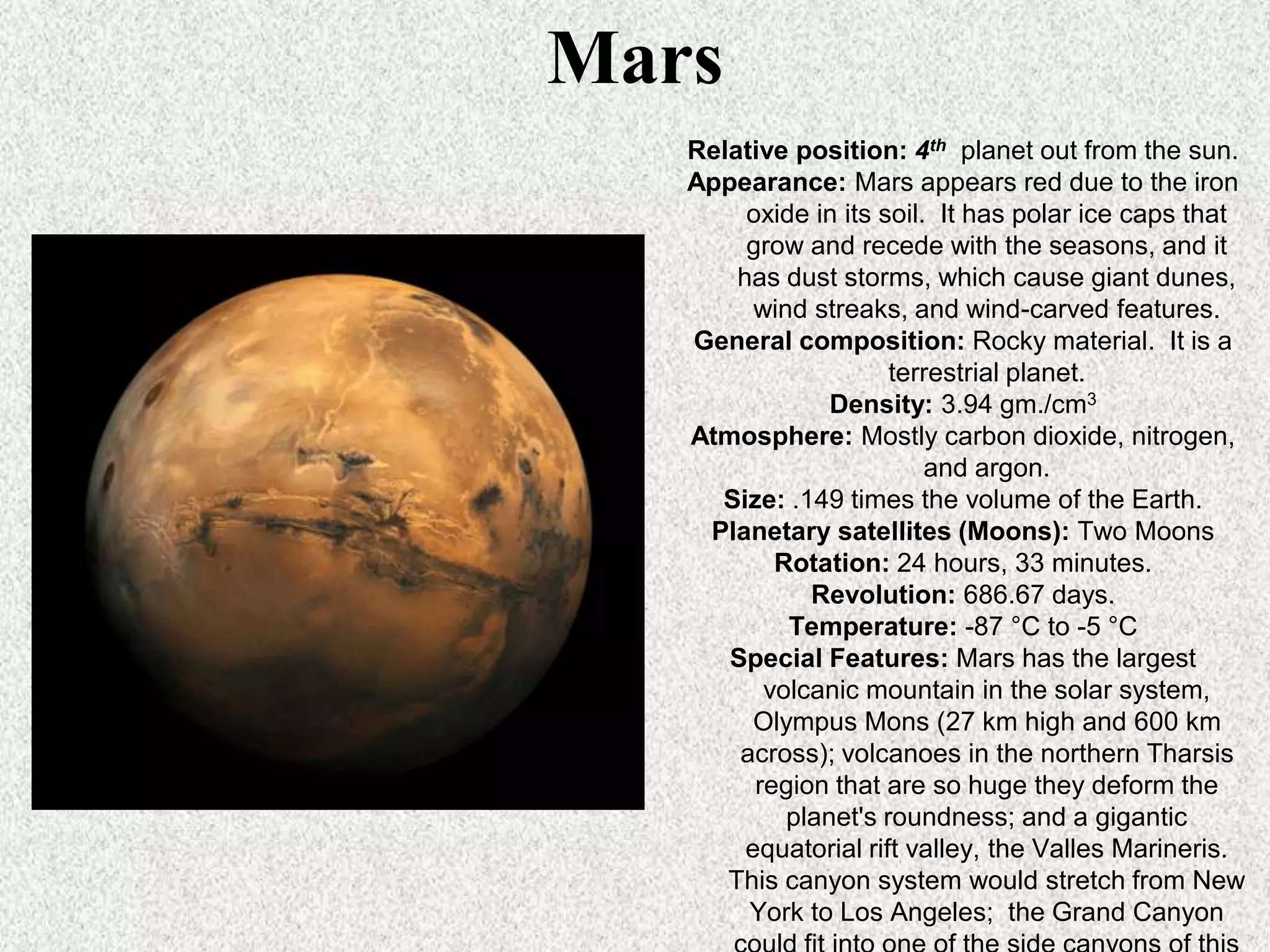 Mars
Relative position: 4th planet out from the sun.
Appearance: Mars appears red due to the iron
oxide in its soil. It has polar ice caps that
grow and recede with the seasons, and it
has dust storms, which cause giant dunes,
wind streaks, and wind-carved features.
General composition: Rocky material. It is a
terrestrial planet.
Density: 3.94 gm./cm3
Atmosphere: Mostly carbon dioxide, nitrogen,
and argon.
Size: .149 times the volume of the Earth.
Planetary satellites (Moons): Two Moons
Rotation: 24 hours, 33 minutes.
Revolution: 686.67 days.
Temperature: -87 °C to -5 °C
Special Features: Mars has the largest
volcanic mountain in the solar system,
Olympus Mons (27 km high and 600 km
across); volcanoes in the northern Tharsis
region that are so huge they deform the
planet's roundness; and a gigantic
equatorial rift valley, the Valles Marineris.
This canyon system would stretch from New
York to Los Angeles; the Grand Canyon

 