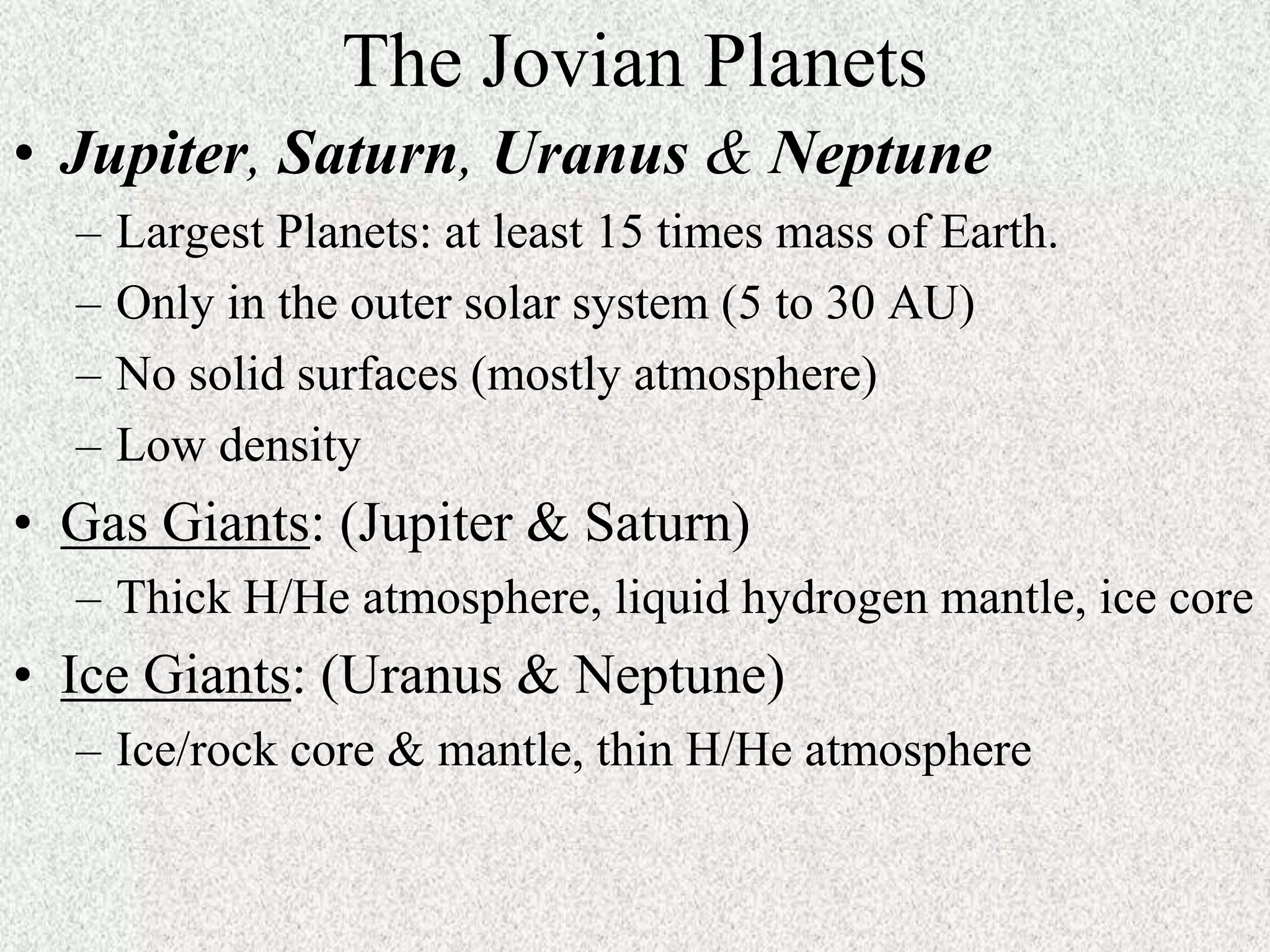 The Jovian Planets
• Jupiter, Saturn, Uranus & Neptune
–
–
–
–

Largest Planets: at least 15 times mass of Earth.
Only in the outer solar system (5 to 30 AU)
No solid surfaces (mostly atmosphere)
Low density

• Gas Giants: (Jupiter & Saturn)
– Thick H/He atmosphere, liquid hydrogen mantle, ice core

• Ice Giants: (Uranus & Neptune)
– Ice/rock core & mantle, thin H/He atmosphere

 