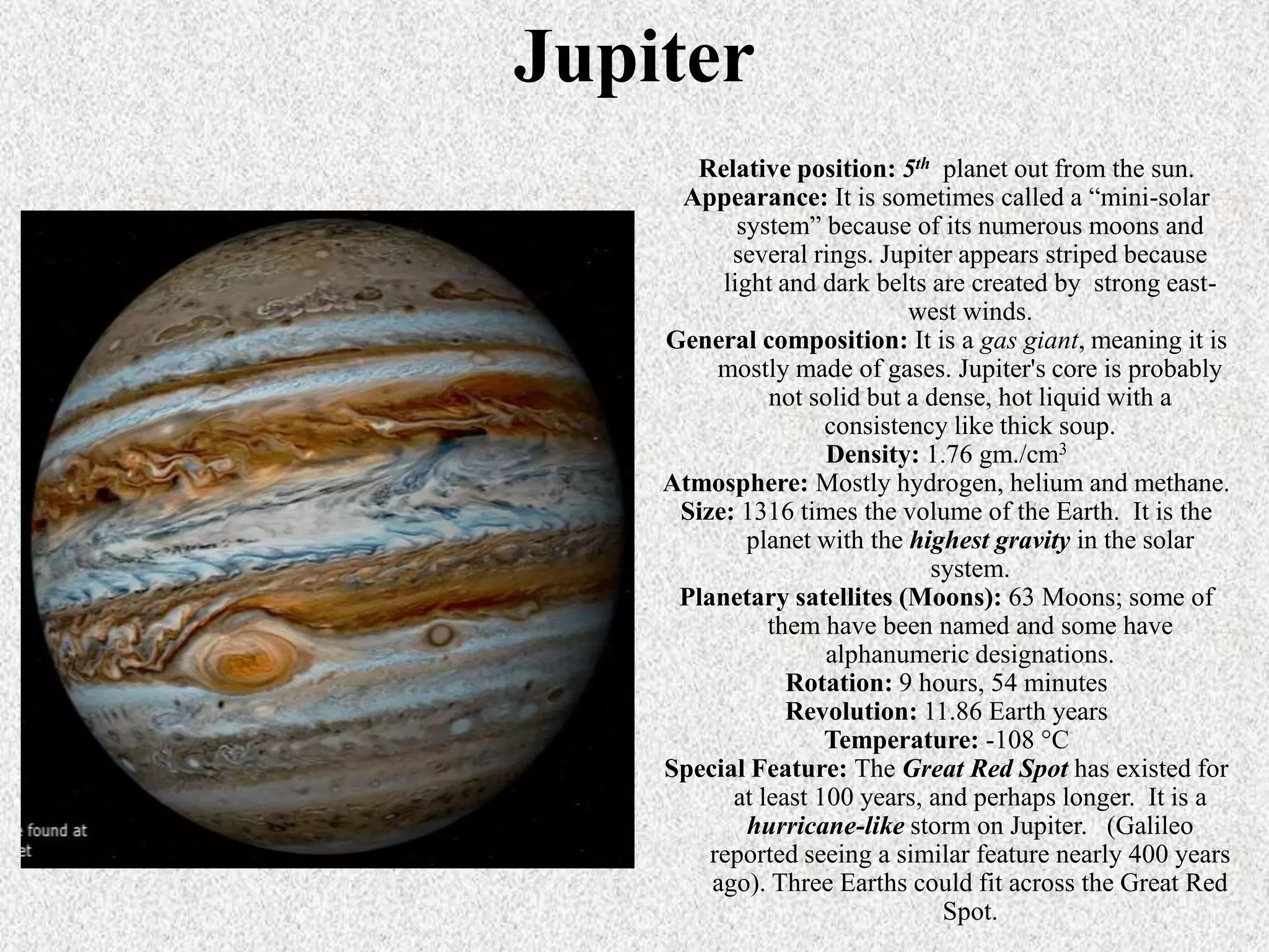 Jupiter
Relative position: 5th planet out from the sun.
Appearance: It is sometimes called a “mini-solar
system” because of its numerous moons and
several rings. Jupiter appears striped because
light and dark belts are created by strong eastwest winds.
General composition: It is a gas giant, meaning it is
mostly made of gases. Jupiter's core is probably
not solid but a dense, hot liquid with a
consistency like thick soup.
Density: 1.76 gm./cm3
Atmosphere: Mostly hydrogen, helium and methane.
Size: 1316 times the volume of the Earth. It is the
planet with the highest gravity in the solar
system.
Planetary satellites (Moons): 63 Moons; some of
them have been named and some have
alphanumeric designations.
Rotation: 9 hours, 54 minutes
Revolution: 11.86 Earth years
Temperature: -108 °C
Special Feature: The Great Red Spot has existed for
at least 100 years, and perhaps longer. It is a
hurricane-like storm on Jupiter. (Galileo
reported seeing a similar feature nearly 400 years
ago). Three Earths could fit across the Great Red
Spot.

 