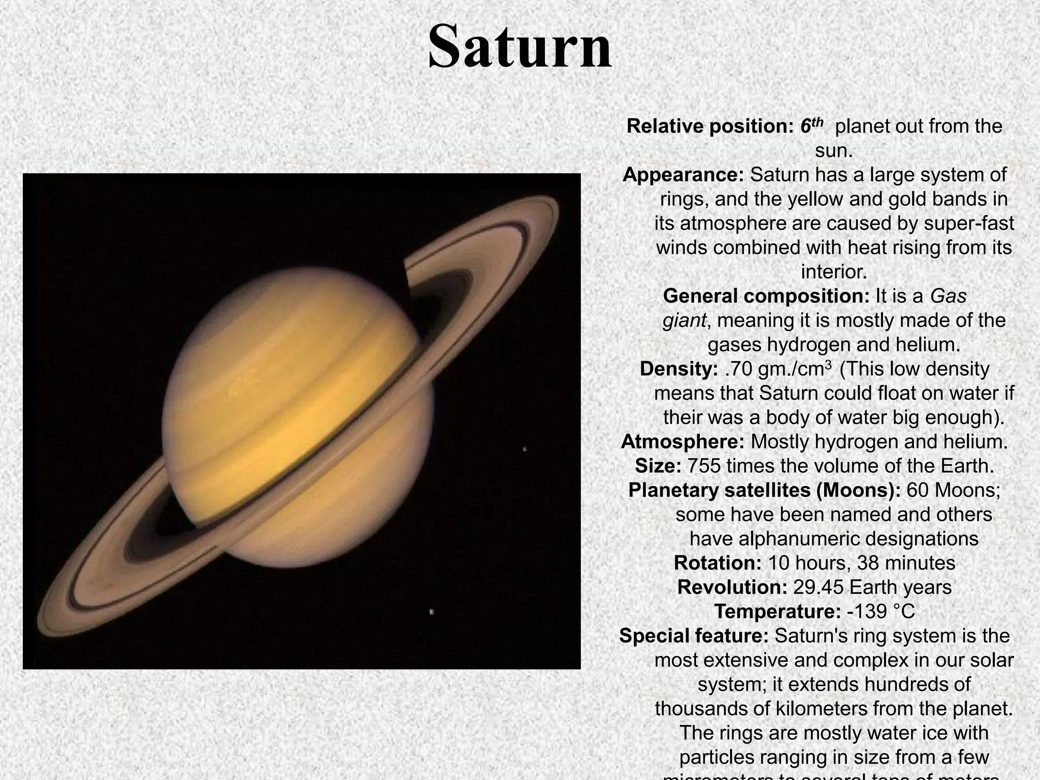 Saturn
Relative position: 6th planet out from the
sun.
Appearance: Saturn has a large system of
rings, and the yellow and gold bands in
its atmosphere are caused by super-fast
winds combined with heat rising from its
interior.
General composition: It is a Gas
giant, meaning it is mostly made of the
gases hydrogen and helium.
Density: .70 gm./cm3 (This low density
means that Saturn could float on water if
their was a body of water big enough).
Atmosphere: Mostly hydrogen and helium.
Size: 755 times the volume of the Earth.
Planetary satellites (Moons): 60 Moons;
some have been named and others
have alphanumeric designations
Rotation: 10 hours, 38 minutes
Revolution: 29.45 Earth years
Temperature: -139 °C
Special feature: Saturn's ring system is the
most extensive and complex in our solar
system; it extends hundreds of
thousands of kilometers from the planet.
The rings are mostly water ice with
particles ranging in size from a few

 