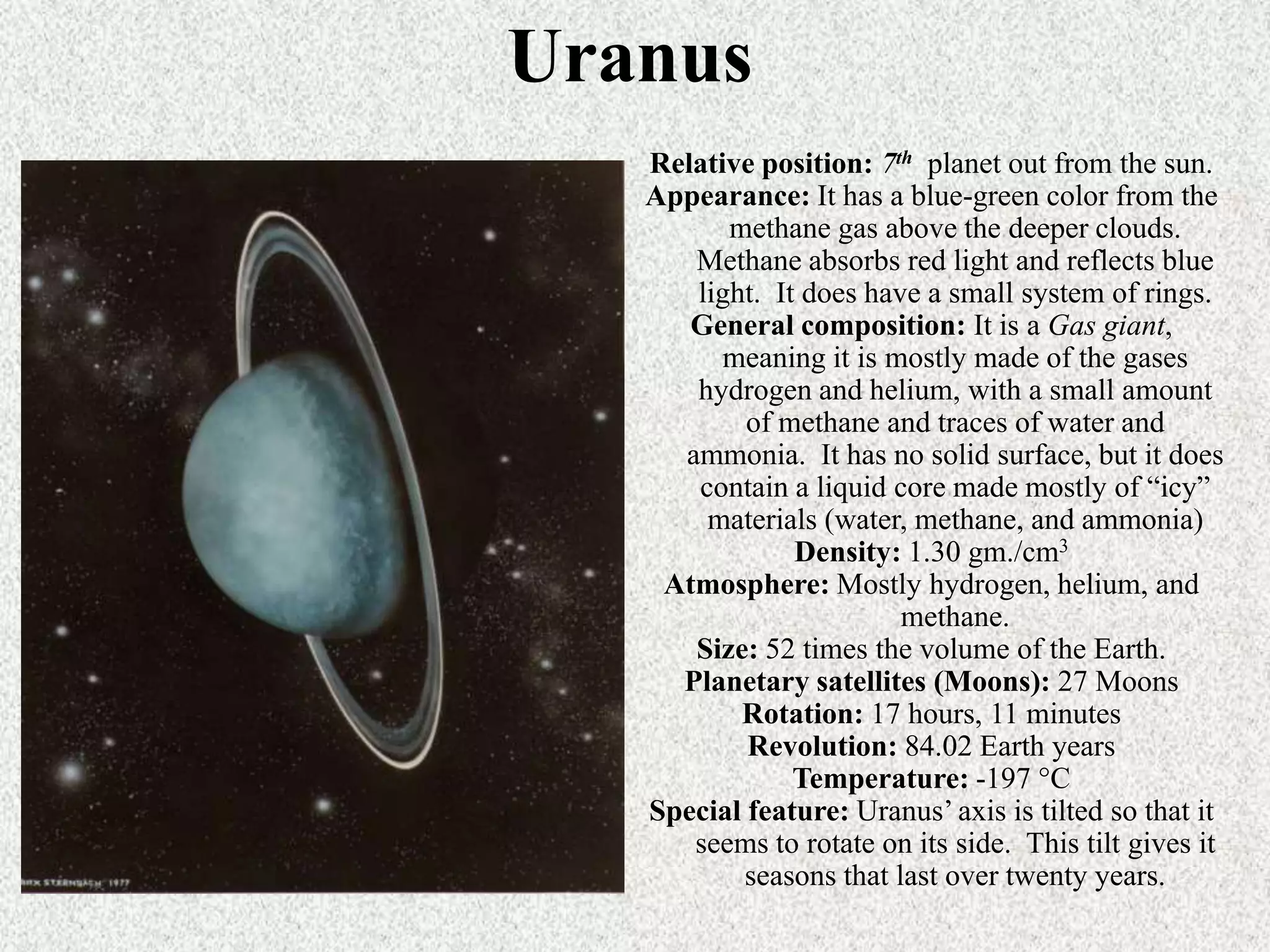 Uranus
Relative position: 7th planet out from the sun.
Appearance: It has a blue-green color from the
methane gas above the deeper clouds.
Methane absorbs red light and reflects blue
light. It does have a small system of rings.
General composition: It is a Gas giant,
meaning it is mostly made of the gases
hydrogen and helium, with a small amount
of methane and traces of water and
ammonia. It has no solid surface, but it does
contain a liquid core made mostly of “icy”
materials (water, methane, and ammonia)
Density: 1.30 gm./cm3
Atmosphere: Mostly hydrogen, helium, and
methane.
Size: 52 times the volume of the Earth.
Planetary satellites (Moons): 27 Moons
Rotation: 17 hours, 11 minutes
Revolution: 84.02 Earth years
Temperature: -197 °C
Special feature: Uranus’ axis is tilted so that it
seems to rotate on its side. This tilt gives it
seasons that last over twenty years.

 