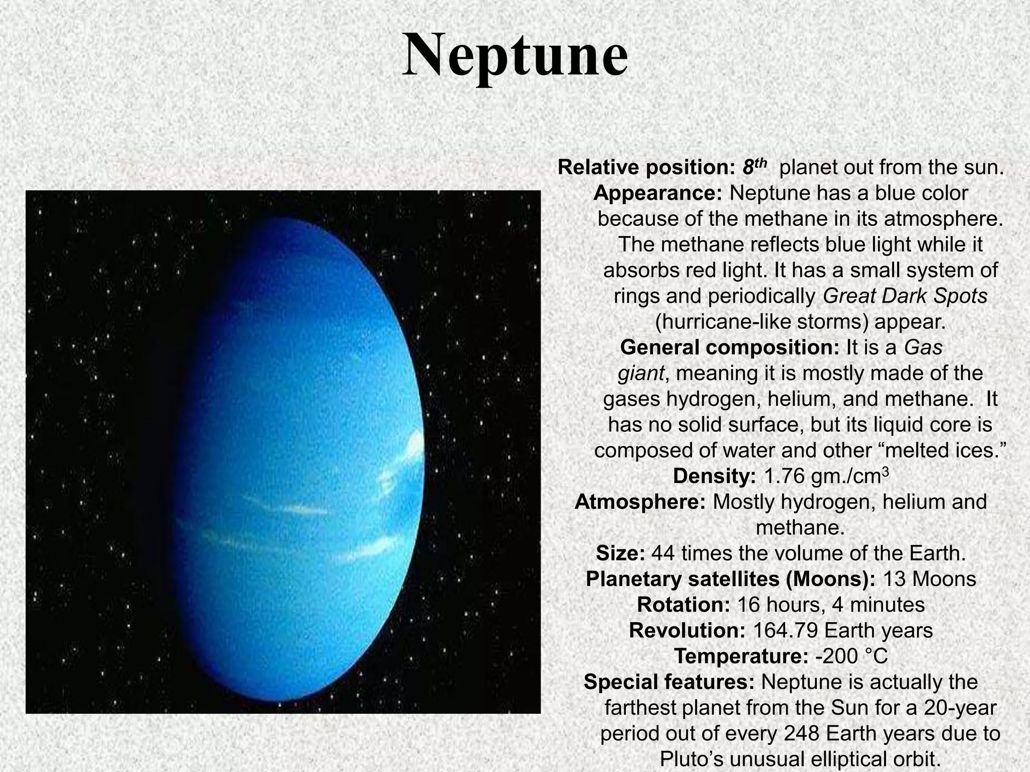 Neptune
Relative position: 8th planet out from the sun.
Appearance: Neptune has a blue color
because of the methane in its atmosphere.
The methane reflects blue light while it
absorbs red light. It has a small system of
rings and periodically Great Dark Spots
(hurricane-like storms) appear.
General composition: It is a Gas
giant, meaning it is mostly made of the
gases hydrogen, helium, and methane. It
has no solid surface, but its liquid core is
composed of water and other “melted ices.”
Density: 1.76 gm./cm3
Atmosphere: Mostly hydrogen, helium and
methane.
Size: 44 times the volume of the Earth.
Planetary satellites (Moons): 13 Moons
Rotation: 16 hours, 4 minutes
Revolution: 164.79 Earth years
Temperature: -200 °C
Special features: Neptune is actually the
farthest planet from the Sun for a 20-year
period out of every 248 Earth years due to
Pluto’s unusual elliptical orbit.

 