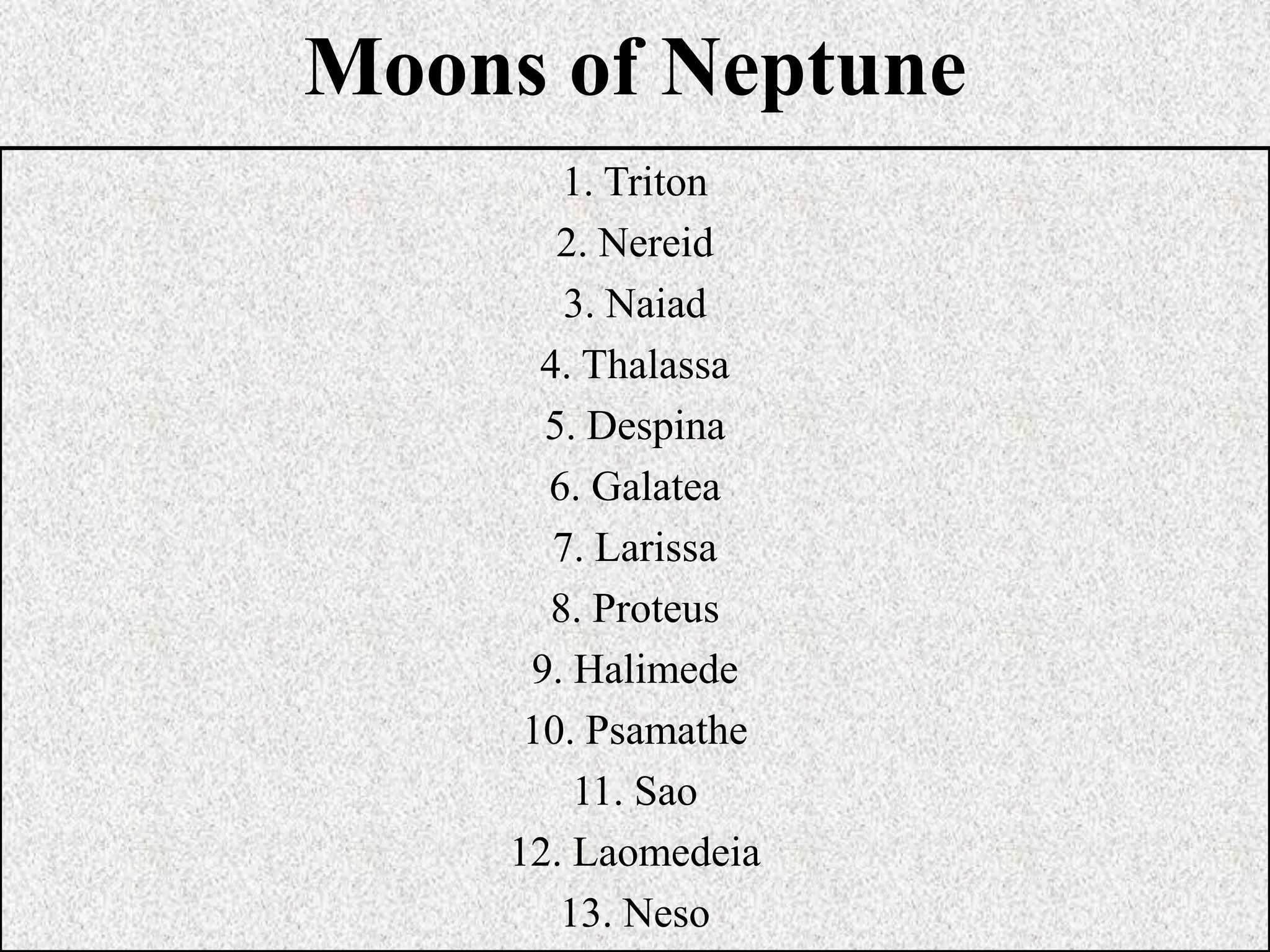 Moons of Neptune
1. Triton
2. Nereid
3. Naiad
4. Thalassa
5. Despina
6. Galatea
7. Larissa
8. Proteus
9. Halimede
10. Psamathe
11. Sao
12. Laomedeia
13. Neso

 