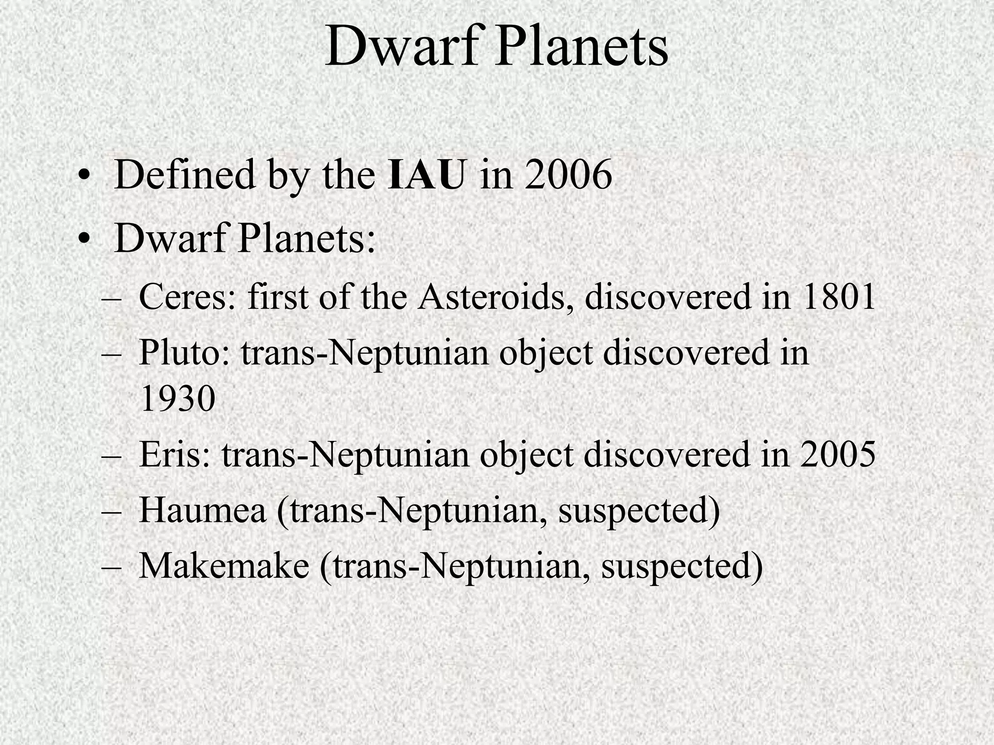 Dwarf Planets
• Defined by the IAU in 2006
• Dwarf Planets:
– Ceres: first of the Asteroids, discovered in 1801
– Pluto: trans-Neptunian object discovered in
1930
– Eris: trans-Neptunian object discovered in 2005
– Haumea (trans-Neptunian, suspected)
– Makemake (trans-Neptunian, suspected)

 