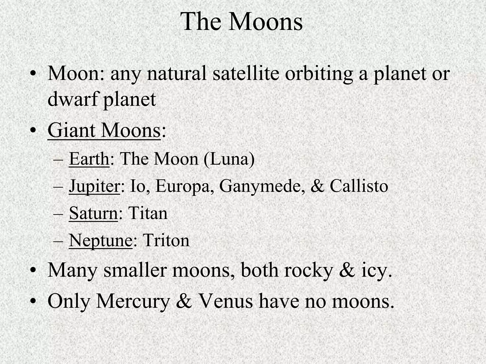 The Moons
• Moon: any natural satellite orbiting a planet or
dwarf planet
• Giant Moons:
–
–
–
–

Earth: The Moon (Luna)
Jupiter: Io, Europa, Ganymede, & Callisto
Saturn: Titan
Neptune: Triton

• Many smaller moons, both rocky & icy.
• Only Mercury & Venus have no moons.

 