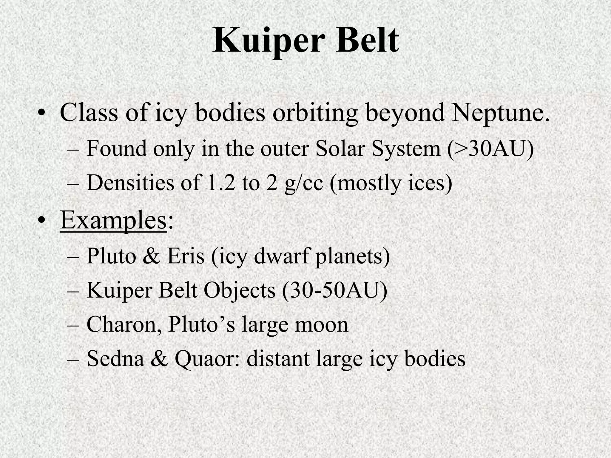 Kuiper Belt
• Class of icy bodies orbiting beyond Neptune.
– Found only in the outer Solar System (>30AU)
– Densities of 1.2 to 2 g/cc (mostly ices)

• Examples:
–
–
–
–

Pluto & Eris (icy dwarf planets)
Kuiper Belt Objects (30-50AU)
Charon, Pluto’s large moon
Sedna & Quaor: distant large icy bodies

 