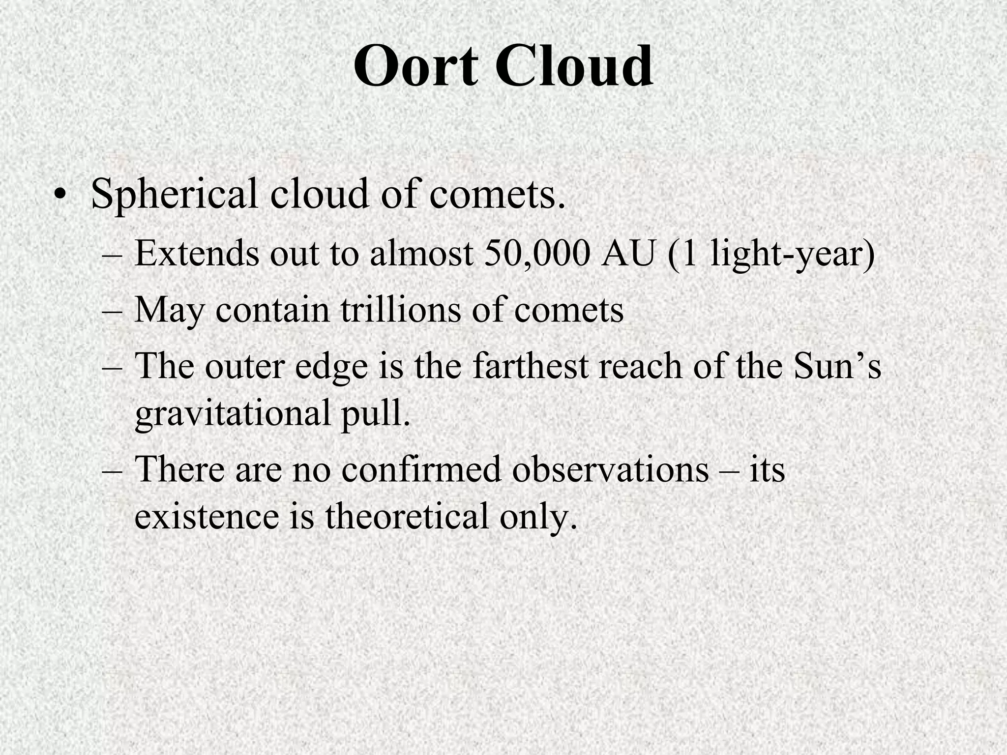 Oort Cloud
• Spherical cloud of comets.
– Extends out to almost 50,000 AU (1 light-year)
– May contain trillions of comets
– The outer edge is the farthest reach of the Sun’s
gravitational pull.
– There are no confirmed observations – its
existence is theoretical only.

 
