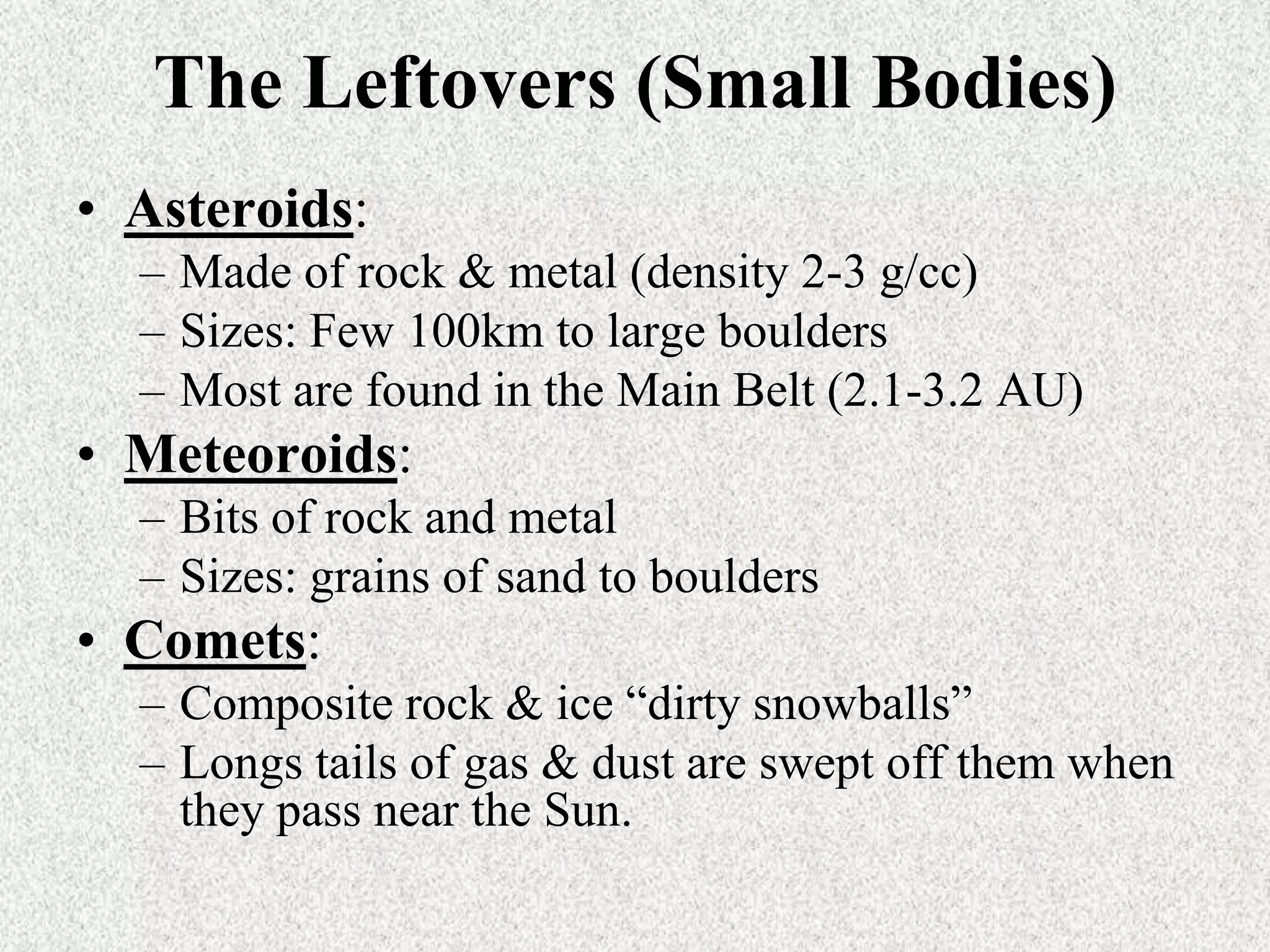 The Leftovers (Small Bodies)
• Asteroids:
– Made of rock & metal (density 2-3 g/cc)
– Sizes: Few 100km to large boulders
– Most are found in the Main Belt (2.1-3.2 AU)

• Meteoroids:
– Bits of rock and metal
– Sizes: grains of sand to boulders

• Comets:
– Composite rock & ice “dirty snowballs”
– Longs tails of gas & dust are swept off them when
they pass near the Sun.

 
