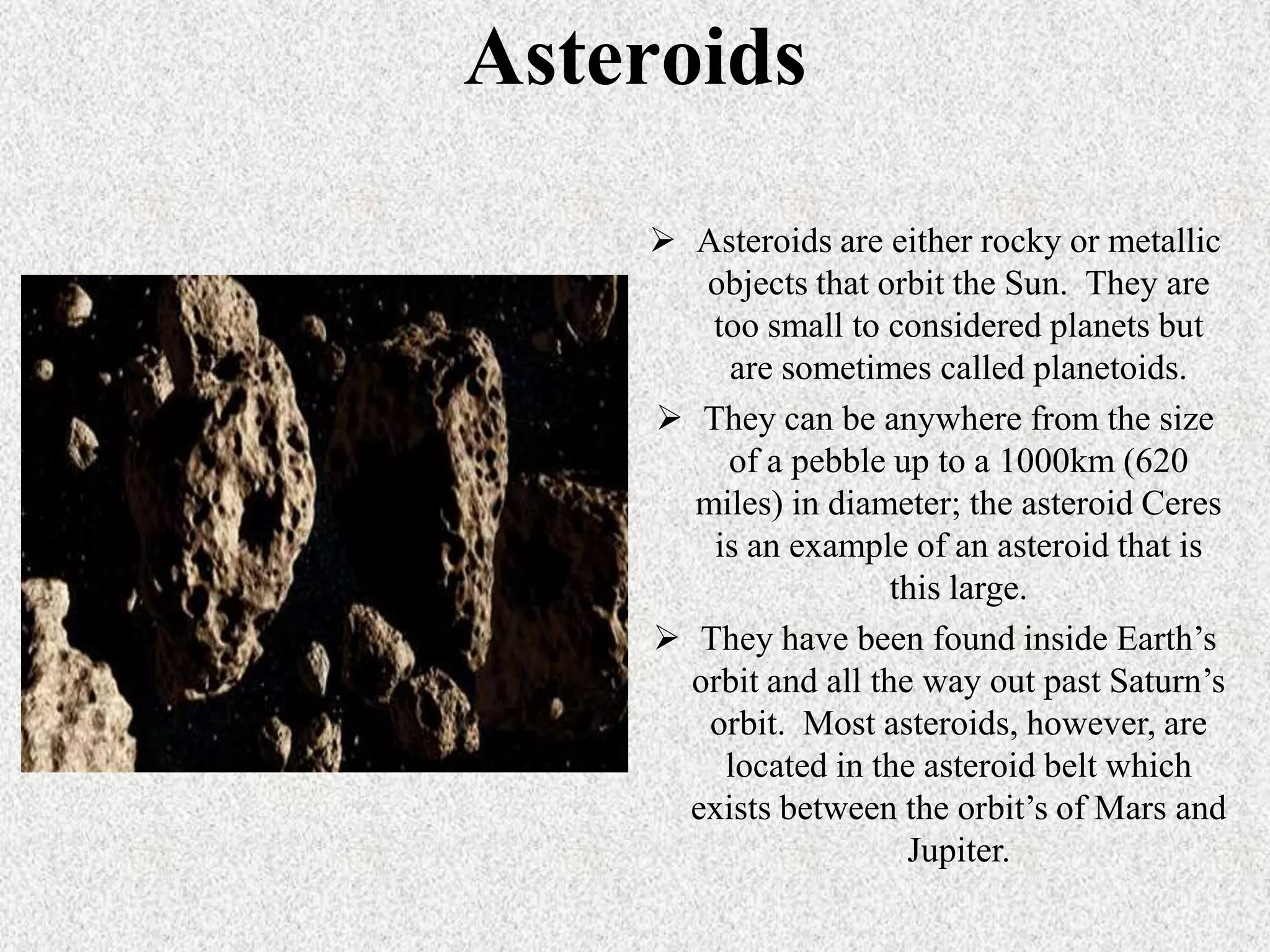 Asteroids
 Asteroids are either rocky or metallic
objects that orbit the Sun. They are
too small to considered planets but
are sometimes called planetoids.
 They can be anywhere from the size
of a pebble up to a 1000km (620
miles) in diameter; the asteroid Ceres
is an example of an asteroid that is
this large.
 They have been found inside Earth’s
orbit and all the way out past Saturn’s
orbit. Most asteroids, however, are
located in the asteroid belt which
exists between the orbit’s of Mars and
Jupiter.

 