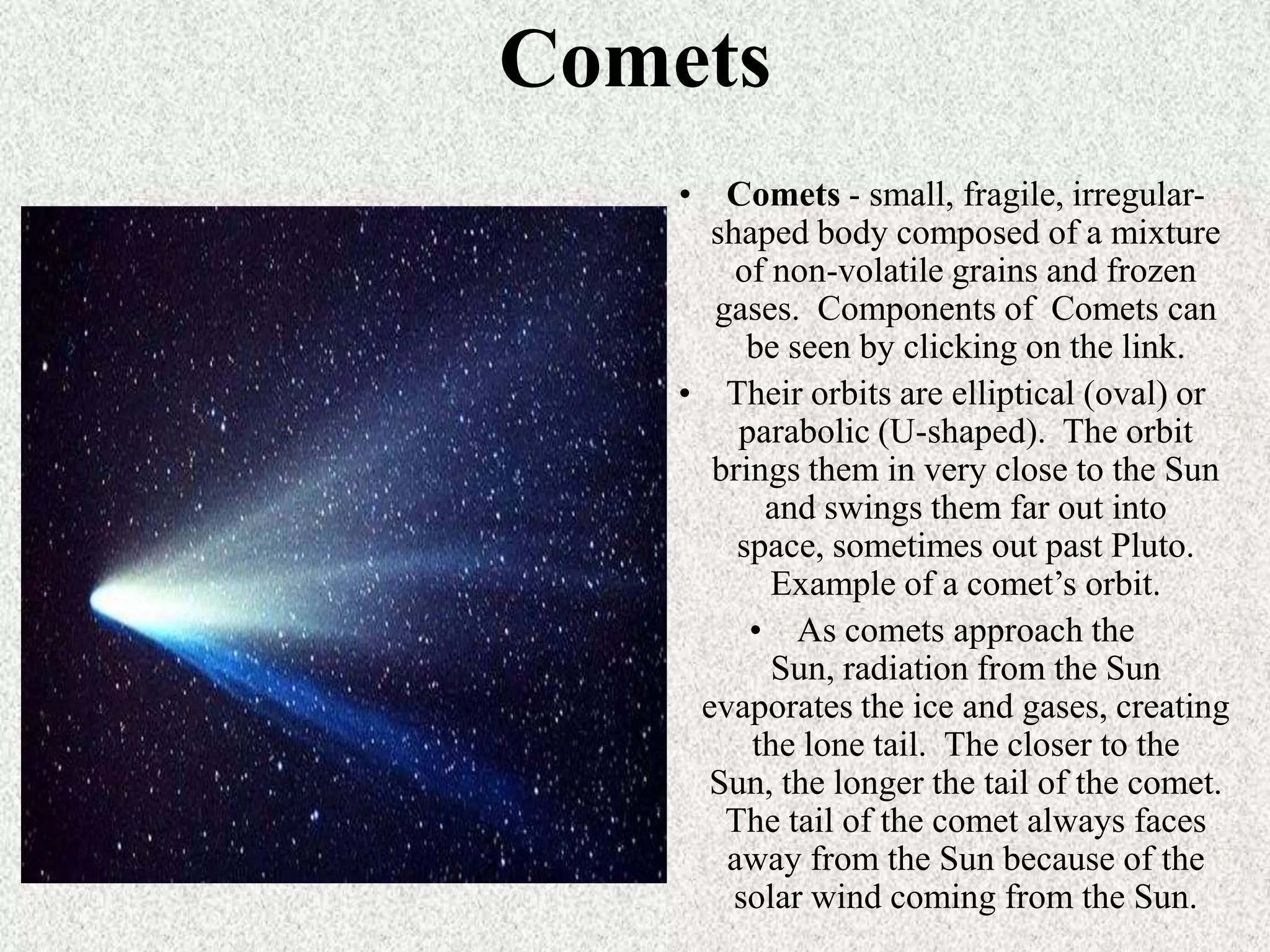 Comets
• Comets - small, fragile, irregularshaped body composed of a mixture
of non-volatile grains and frozen
gases. Components of Comets can
be seen by clicking on the link.
• Their orbits are elliptical (oval) or
parabolic (U-shaped). The orbit
brings them in very close to the Sun
and swings them far out into
space, sometimes out past Pluto.
Example of a comet’s orbit.
• As comets approach the
Sun, radiation from the Sun
evaporates the ice and gases, creating
the lone tail. The closer to the
Sun, the longer the tail of the comet.
The tail of the comet always faces
away from the Sun because of the
solar wind coming from the Sun.

 