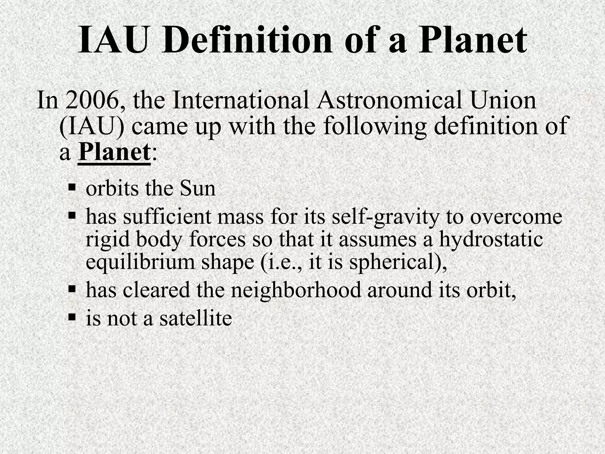 IAU Definition of a Planet
In 2006, the International Astronomical Union
(IAU) came up with the following definition of
a Planet:
 orbits the Sun
 has sufficient mass for its self-gravity to overcome
rigid body forces so that it assumes a hydrostatic
equilibrium shape (i.e., it is spherical),
 has cleared the neighborhood around its orbit,
 is not a satellite

 