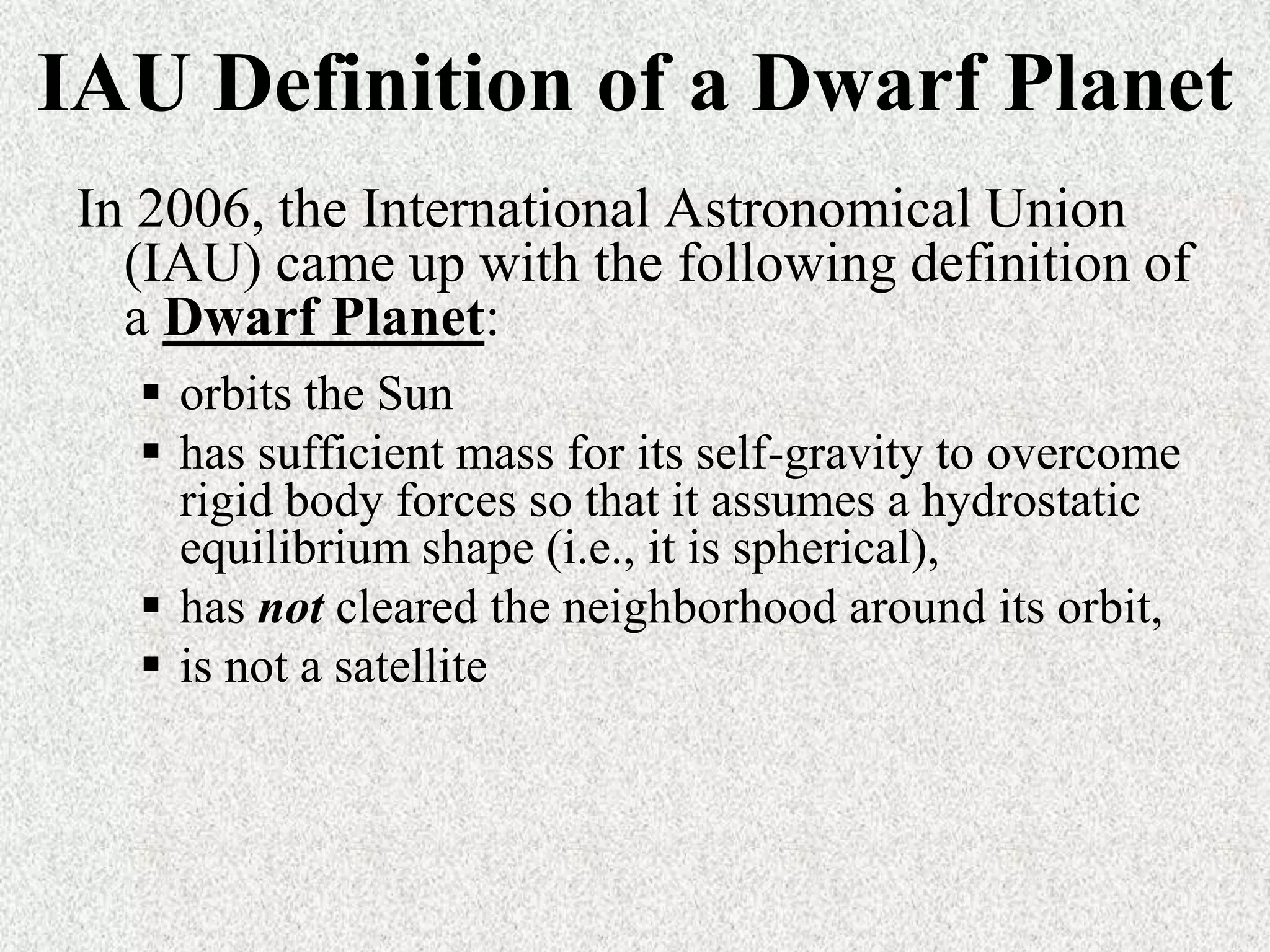 IAU Definition of a Dwarf Planet
In 2006, the International Astronomical Union
(IAU) came up with the following definition of
a Dwarf Planet:
 orbits the Sun
 has sufficient mass for its self-gravity to overcome
rigid body forces so that it assumes a hydrostatic
equilibrium shape (i.e., it is spherical),
 has not cleared the neighborhood around its orbit,
 is not a satellite

 