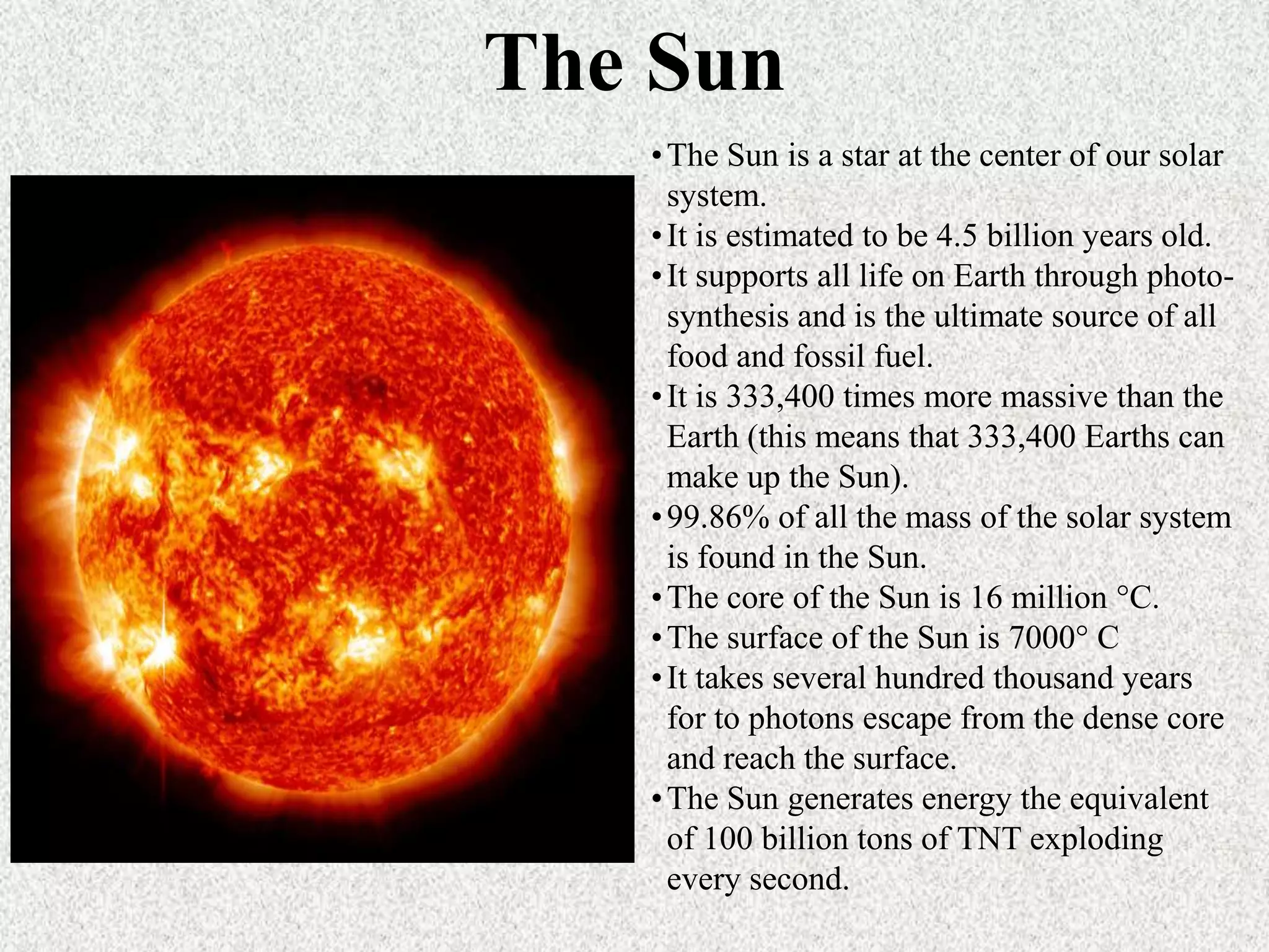 The Sun
• The Sun is a star at the center of our solar
system.
• It is estimated to be 4.5 billion years old.
• It supports all life on Earth through photosynthesis and is the ultimate source of all
food and fossil fuel.
• It is 333,400 times more massive than the
Earth (this means that 333,400 Earths can
make up the Sun).
• 99.86% of all the mass of the solar system
is found in the Sun.
• The core of the Sun is 16 million °C.
• The surface of the Sun is 7000° C
• It takes several hundred thousand years
for to photons escape from the dense core
and reach the surface.
• The Sun generates energy the equivalent
of 100 billion tons of TNT exploding
every second.

 