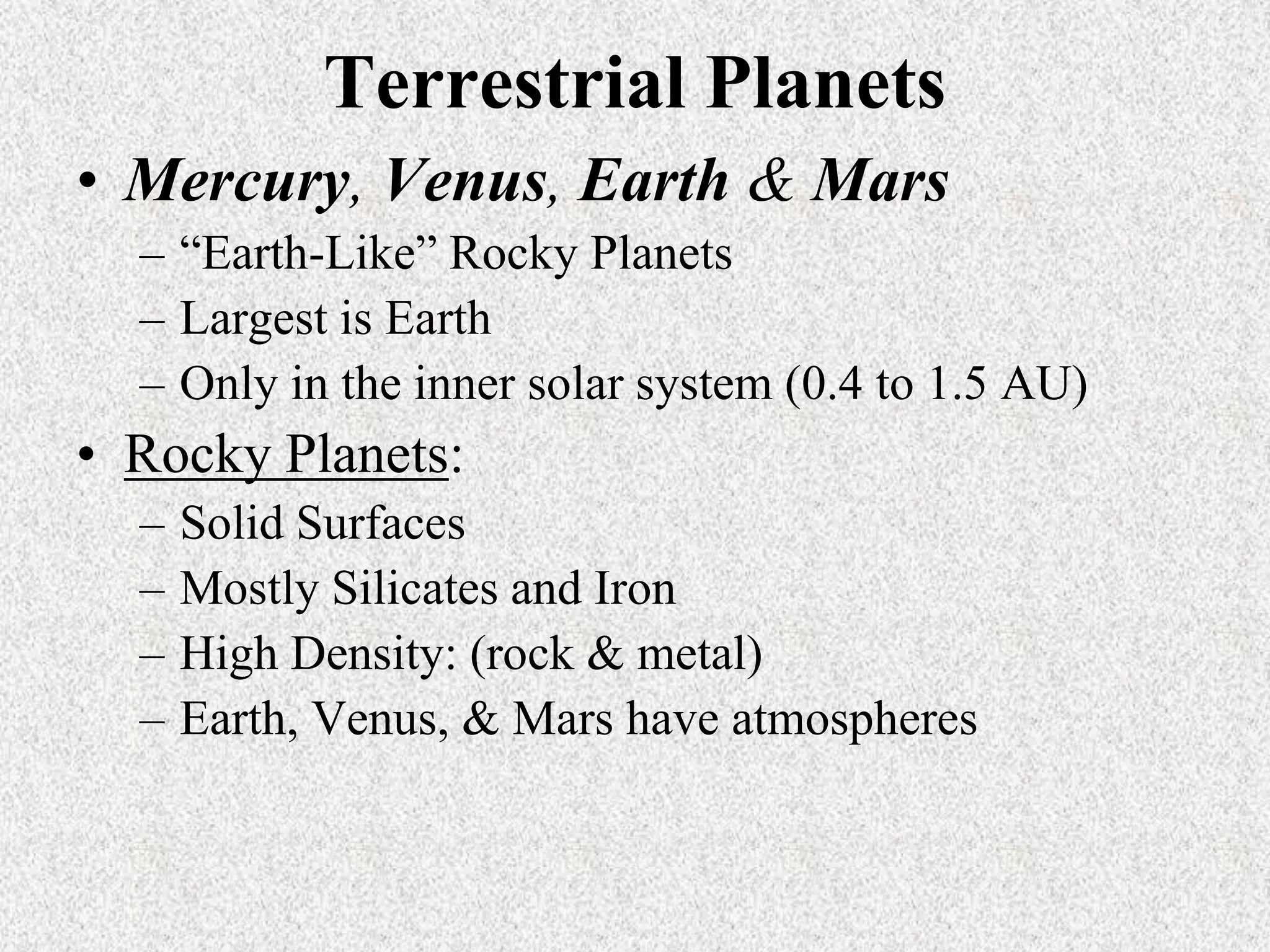 Terrestrial Planets
• Mercury, Venus, Earth & Mars
– “Earth-Like” Rocky Planets
– Largest is Earth
– Only in the inner solar system (0.4 to 1.5 AU)

• Rocky Planets:
–
–
–
–

Solid Surfaces
Mostly Silicates and Iron
High Density: (rock & metal)
Earth, Venus, & Mars have atmospheres

 