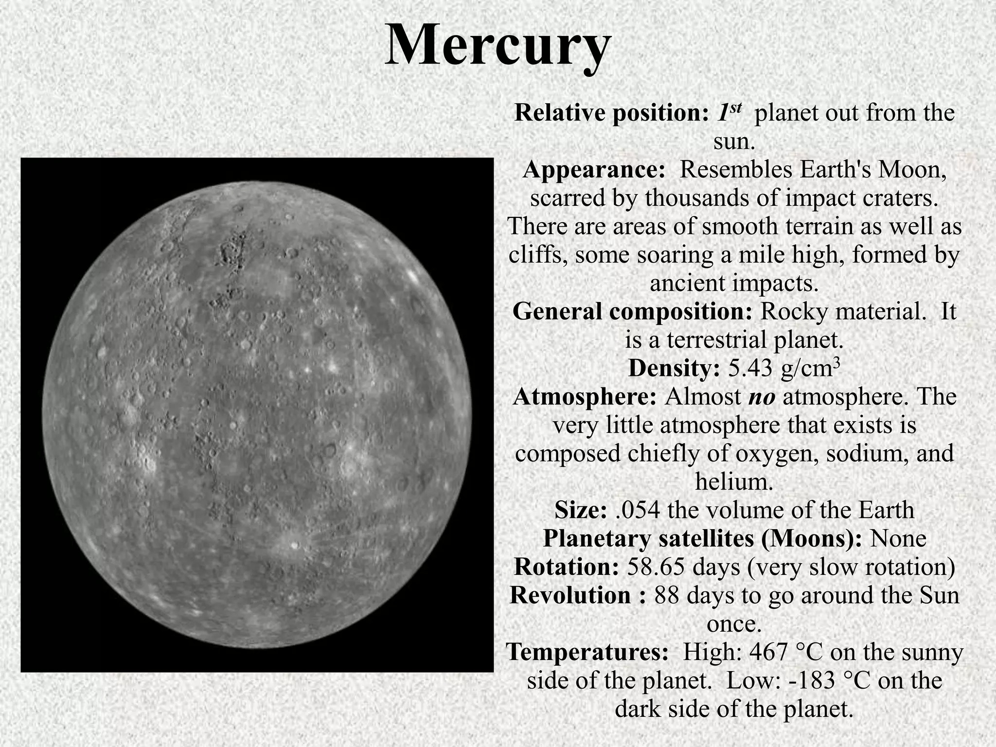 Mercury
Relative position: 1st planet out from the
sun.
Appearance: Resembles Earth's Moon,
scarred by thousands of impact craters.
There are areas of smooth terrain as well as
cliffs, some soaring a mile high, formed by
ancient impacts.
General composition: Rocky material. It
is a terrestrial planet.
Density: 5.43 g/cm3
Atmosphere: Almost no atmosphere. The
very little atmosphere that exists is
composed chiefly of oxygen, sodium, and
helium.
Size: .054 the volume of the Earth
Planetary satellites (Moons): None
Rotation: 58.65 days (very slow rotation)
Revolution : 88 days to go around the Sun
once.
Temperatures: High: 467 °C on the sunny
side of the planet. Low: -183 °C on the
dark side of the planet.

 