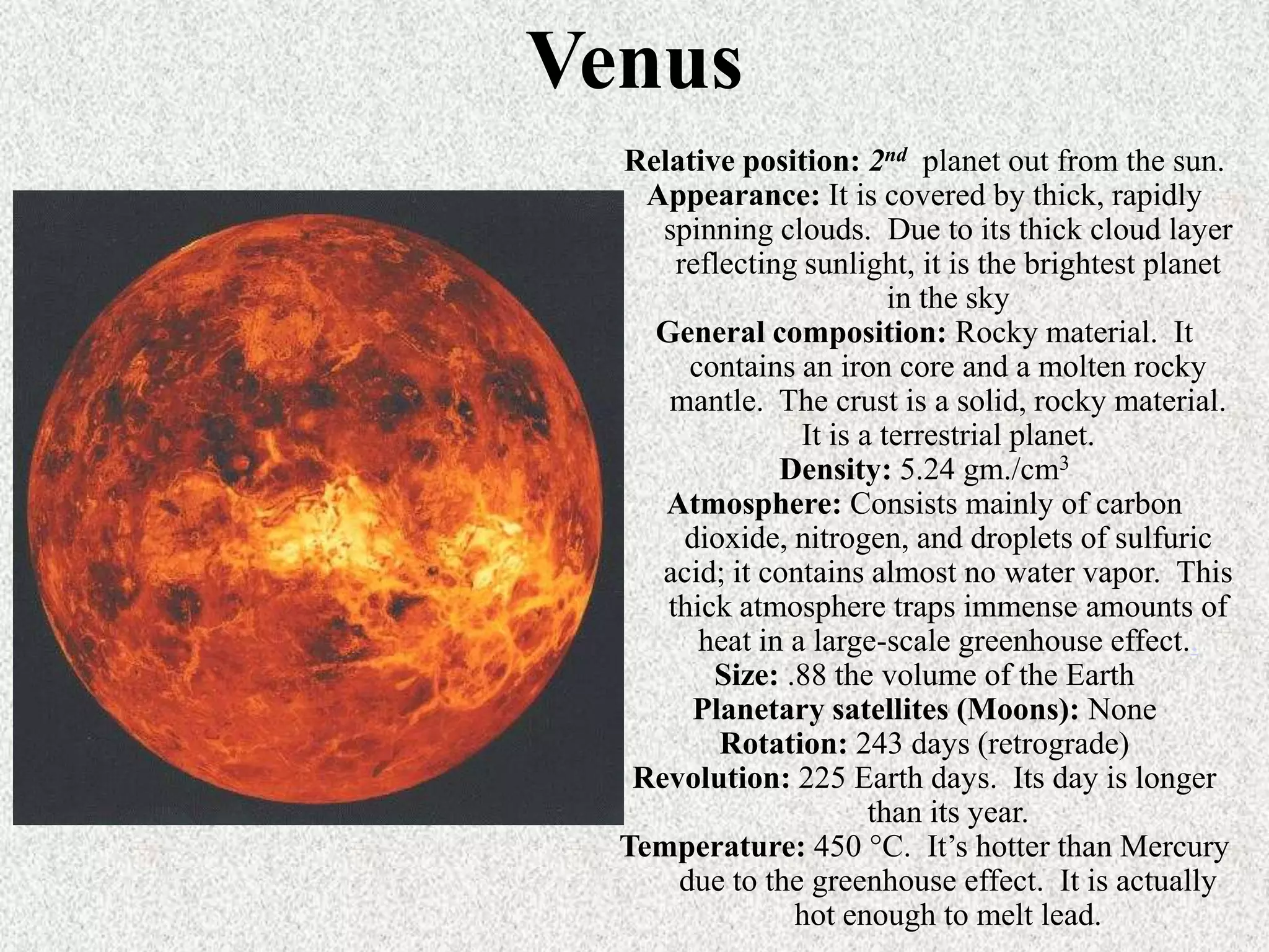Venus
Relative position: 2nd planet out from the sun.
Appearance: It is covered by thick, rapidly
spinning clouds. Due to its thick cloud layer
reflecting sunlight, it is the brightest planet
in the sky
General composition: Rocky material. It
contains an iron core and a molten rocky
mantle. The crust is a solid, rocky material.
It is a terrestrial planet.
Density: 5.24 gm./cm3
Atmosphere: Consists mainly of carbon
dioxide, nitrogen, and droplets of sulfuric
acid; it contains almost no water vapor. This
thick atmosphere traps immense amounts of
heat in a large-scale greenhouse effect..
Size: .88 the volume of the Earth
Planetary satellites (Moons): None
Rotation: 243 days (retrograde)
Revolution: 225 Earth days. Its day is longer
than its year.
Temperature: 450 °C. It’s hotter than Mercury
due to the greenhouse effect. It is actually
hot enough to melt lead.

 