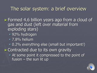 The solar system: a brief overview
►Formed 4.6 billion years ago from a cloud of
gas and dust (left over material from
exploding stars)
 92% hydrogen
 7.8% helium
 0.2% everything else (small but important!)
►Contracted due to its own gravity
 At some point it compressed to the point of
fusion – the sun lit up
 