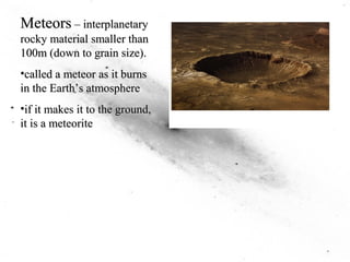Meteors –– interplanetary 
rocky material smaller than 
100m (down to grain size). 
•called a meteor as it burns 
in the Earth’’s atmosphere 
•if it makes it to the ground, 
it is a meteorite 
 