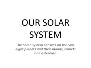 OUR SOLAR 
SYSTEM 
The Solar System consists on the Sun, 
eight planets and their moons, comets 
and asteroids. 
 