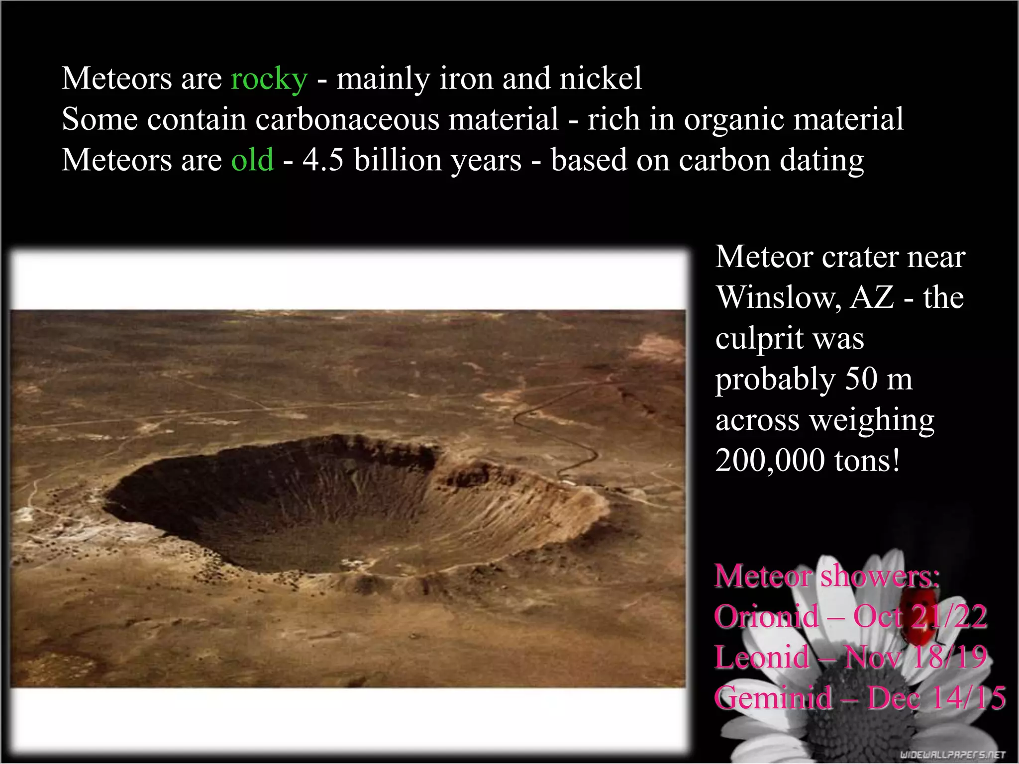 Meteor crater near
Winslow, AZ - the
culprit was
probably 50 m
across weighing
200,000 tons!
Meteors are rocky - mainly iron and nickel
Some contain carbonaceous material - rich in organic material
Meteors are old - 4.5 billion years - based on carbon dating
Meteor showers:
Orionid – Oct 21/22
Leonid – Nov 18/19
Geminid – Dec 14/15
 