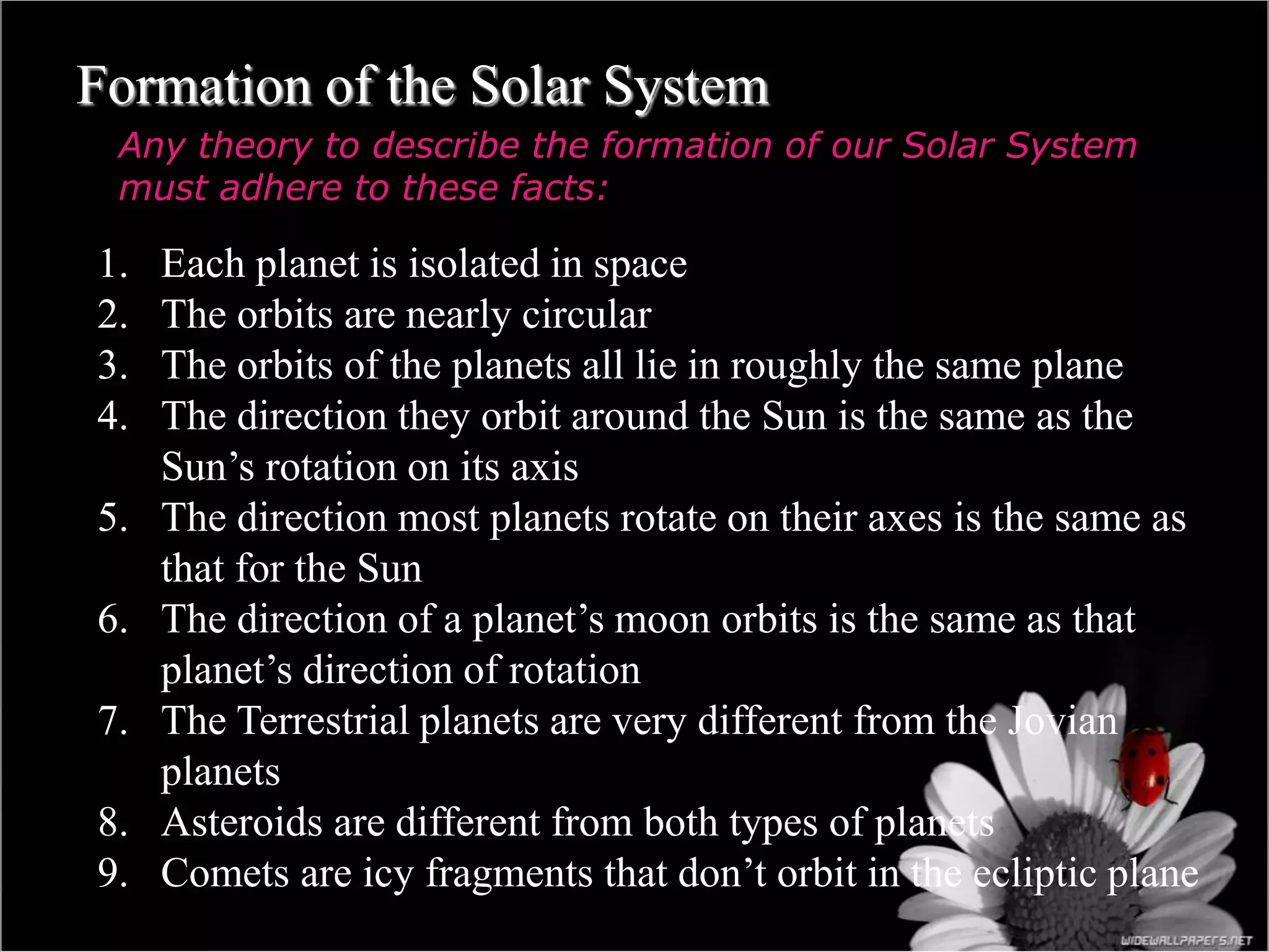 Formation of the Solar System
Any theory to describe the formation of our Solar System
must adhere to these facts:
1. Each planet is isolated in space
2. The orbits are nearly circular
3. The orbits of the planets all lie in roughly the same plane
4. The direction they orbit around the Sun is the same as the
Sun’s rotation on its axis
5. The direction most planets rotate on their axes is the same as
that for the Sun
6. The direction of a planet’s moon orbits is the same as that
planet’s direction of rotation
7. The Terrestrial planets are very different from the Jovian
planets
8. Asteroids are different from both types of planets
9. Comets are icy fragments that don’t orbit in the ecliptic plane
 