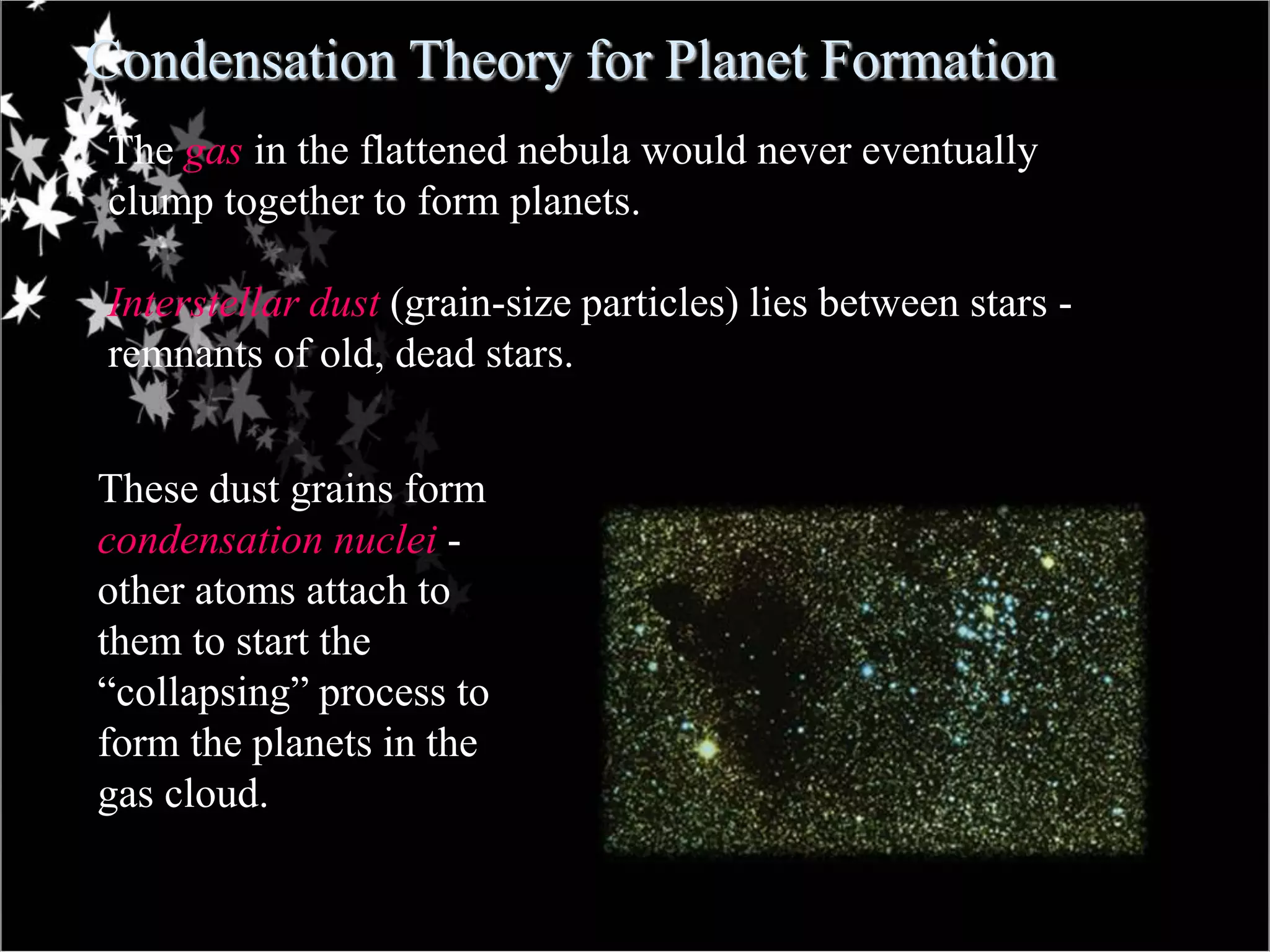 Condensation Theory for Planet Formation
The gas in the flattened nebula would never eventually
clump together to form planets.
Interstellar dust (grain-size particles) lies between stars -
remnants of old, dead stars.
These dust grains form
condensation nuclei -
other atoms attach to
them to start the
“collapsing” process to
form the planets in the
gas cloud.
 