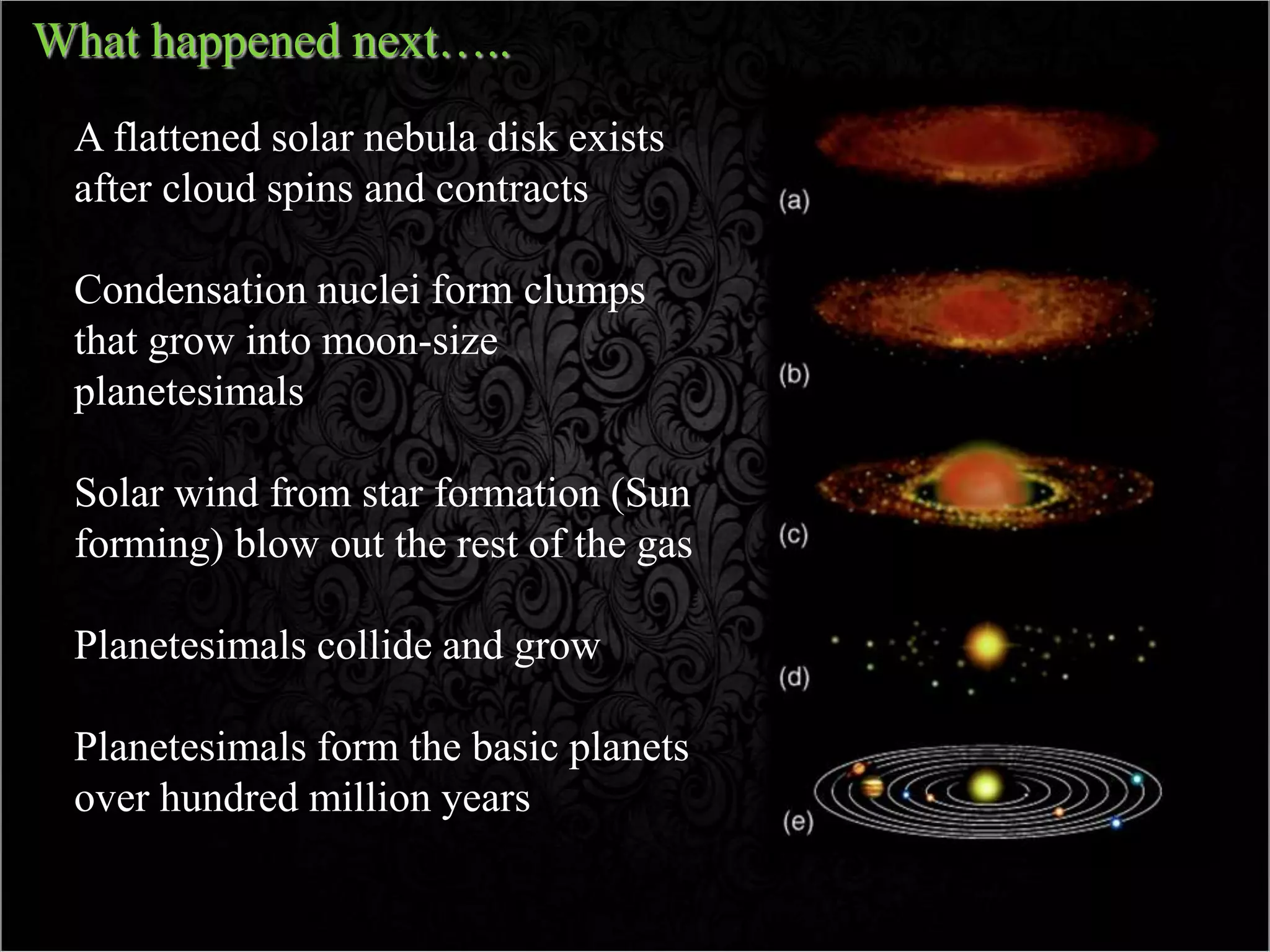What happened next…..
A flattened solar nebula disk exists
after cloud spins and contracts
Condensation nuclei form clumps
that grow into moon-size
planetesimals
Solar wind from star formation (Sun
forming) blow out the rest of the gas
Planetesimals collide and grow
Planetesimals form the basic planets
over hundred million years
 