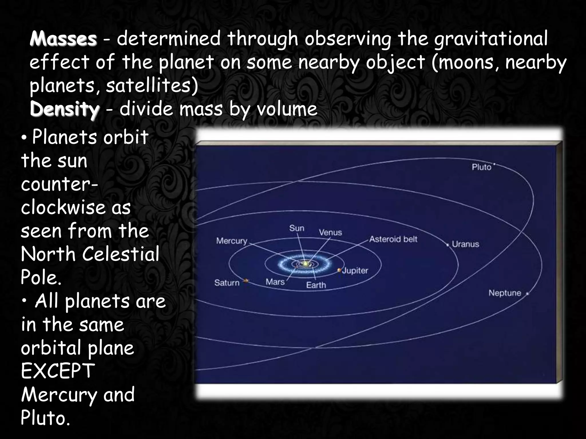 Masses - determined through observing the gravitational
effect of the planet on some nearby object (moons, nearby
planets, satellites)
Density - divide mass by volume
• Planets orbit
the sun
counter-
clockwise as
seen from the
North Celestial
Pole.
• All planets are
in the same
orbital plane
EXCEPT
Mercury and
Pluto.
 