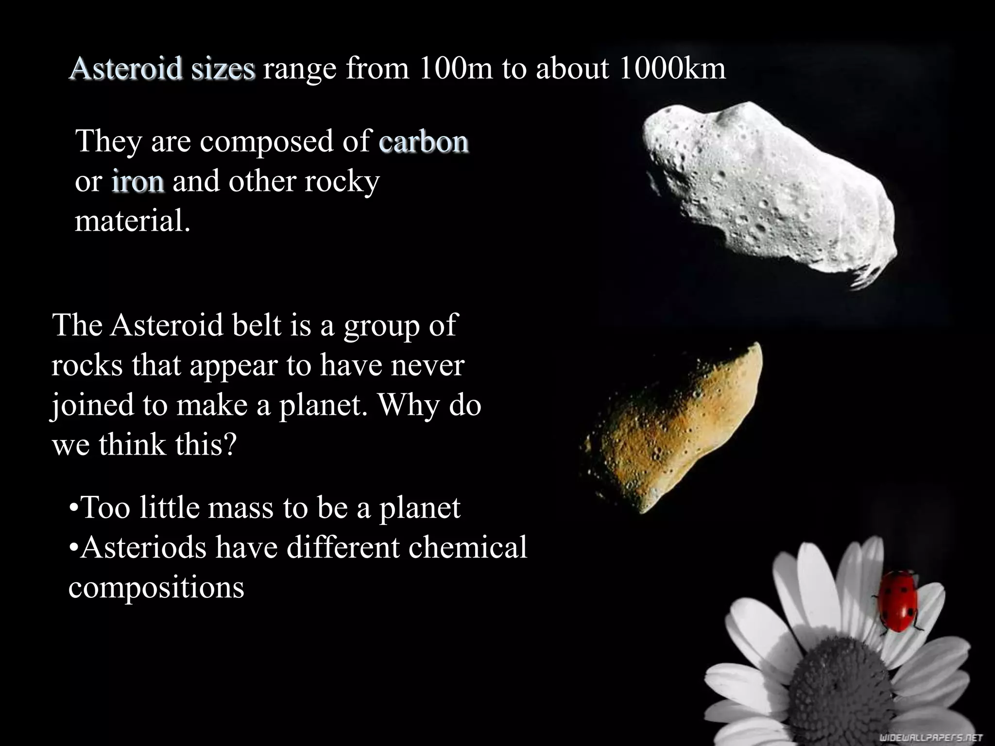 Asteroid sizes range from 100m to about 1000km
They are composed of carbon
or iron and other rocky
material.
The Asteroid belt is a group of
rocks that appear to have never
joined to make a planet. Why do
we think this?
•Too little mass to be a planet
•Asteriods have different chemical
compositions
 