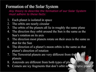 Formation of the Solar System
Any theory to describe the formation of our Solar System
must adhere to these facts:
1. Each planet is isolated in space
2. The orbits are nearly circular
3. The orbits of the planets all lie in roughly the same plane
4. The direction they orbit around the Sun is the same as the
Sun’s rotation on its axis
5. The direction most planets rotate on their axes is the same as
that for the Sun
6. The direction of a planet’s moon orbits is the same as that
planet’s direction of rotation
7. The Terrestrial planets are very different from the Jovian
planets
8. Asteroids are different from both types of planets
9. Comets are icy fragments that don’t orbit in the ecliptic plane
 