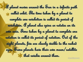 A planet moves around the Sun in a definite path
called orbit. The time taken by a planet to
complete one revolution is called its period of
revolution. A planet also spins or rotates on its
own axis. Time taken by a planet to complete one
rotation is called its period of rotation. Out of the
eight planets, five are clearly visible to the naked
eyes. Some planets have their own moon/satellite
that revolve around them.
 