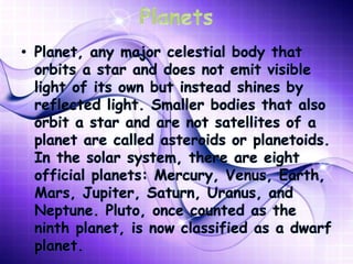 • Planet, any major celestial body that
orbits a star and does not emit visible
light of its own but instead shines by
reflected light. Smaller bodies that also
orbit a star and are not satellites of a
planet are called asteroids or planetoids.
In the solar system, there are eight
official planets: Mercury, Venus, Earth,
Mars, Jupiter, Saturn, Uranus, and
Neptune. Pluto, once counted as the
ninth planet, is now classified as a dwarf
planet.
 