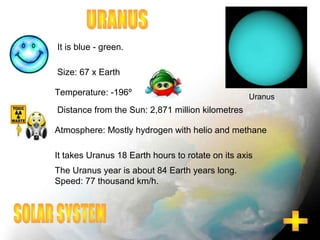 Uranus
It takes Uranus 18 Earth hours to rotate on its axis
The Uranus year is about 84 Earth years long.
Speed: 77 thousand km/h.
Size: 67 x Earth
Temperature: -196º
Distance from the Sun: 2,871 million kilometres
Atmosphere: Mostly hydrogen with helio and methane
It is blue - green.
 