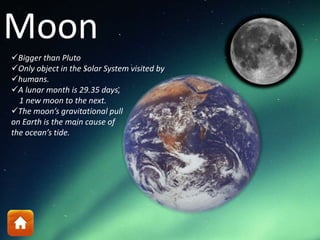 Moon
Bigger than Pluto
Only object in the Solar System visited by
humans.
A lunar month is 29.35 days,
1 new moon to the next.
The moon’s gravitational pull
on Earth is the main cause of
the ocean’s tide.
 