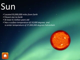Sun
Located 93,000,000 miles from Earth
Closest star to Earth
At least 4.5 billion years old
Has a surface temperature of 10,000 degrees and
a center temperature of 27,000,000 degrees Fahrenheit.
 