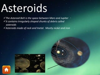 Asteroids
The Asteroid Belt is the space between Mars and Jupiter
It contains irregularly shaped chunks of debris called
asteroids
Asteroids made of rock and metal. Mostly nickel and iron
 