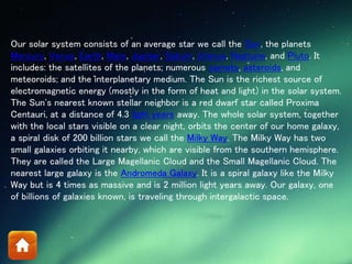 Our solar system consists of an average star we call the Sun, the planets
Mercury, Venus, Earth, Mars, Jupiter, Saturn, Uranus, Neptune, and Pluto. It
includes: the satellites of the planets; numerous comets, asteroids, and
meteoroids; and the interplanetary medium. The Sun is the richest source of
electromagnetic energy (mostly in the form of heat and light) in the solar system.
The Sun's nearest known stellar neighbor is a red dwarf star called Proxima
Centauri, at a distance of 4.3 light years away. The whole solar system, together
with the local stars visible on a clear night, orbits the center of our home galaxy,
a spiral disk of 200 billion stars we call the Milky Way. The Milky Way has two
small galaxies orbiting it nearby, which are visible from the southern hemisphere.
They are called the Large Magellanic Cloud and the Small Magellanic Cloud. The
nearest large galaxy is the Andromeda Galaxy. It is a spiral galaxy like the Milky
Way but is 4 times as massive and is 2 million light years away. Our galaxy, one
of billions of galaxies known, is traveling through intergalactic space.
 