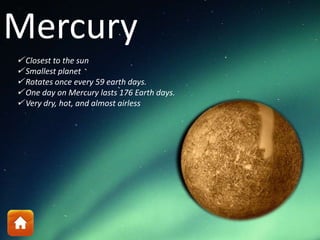 Mercury
 Closest to the sun
 Smallest planet
 Rotates once every 59 earth days.
 One day on Mercury lasts 176 Earth days.
 Very dry, hot, and almost airless
 